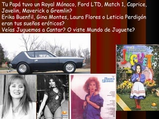 Tu Papá tuvo un Royal Mónaco, Ford LTD, Match 1, Caprice, Javelin, Maverick o Gremlin? Erika Buenfil, Gina Montes, Laura Flores o Leticia Perdigón eran tus sueños eróticos? Veías Juguemos a Cantar? O viste Mundo de Juguete? 