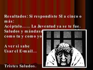 Resultados: Si respondiste SI a cinco o más: Acéptalo…… La Juventud ya se te fue. Saludos y mándaselo a otro RUCO (a) como tu y como yo. A ver si sabe Usar el E-mail… Tristes Saludos. 