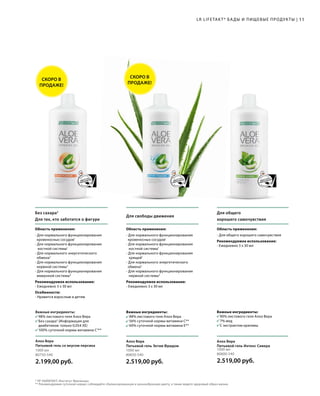 Важные ингредиенты:
	 88% листового геля Алоэ Вера
	 56% суточной нормы витамина C**
	 60% суточной нормы витамина E**
LR LIFETAKT* БАДЫ И ПИЩЕВЫЕ ПРОДУКТЫ |
* ЛР ЛАЙФТАКТ; Институт Фрезениус.
** Рекомендуемая суточная норма; соблюдайте сбалансированную и разнообразную диету, а также ведите здоровый образ жизни.
Без сахара2
Для тех, кто заботится о фигуре
Для общего
хорошего самочувствия
Область применения:
- Для общего хорошего самочувствия
Рекомендуемое использование:
- Ежедневно 3 х 30 мл
Для свободы движения
Область применения:
- Для нормального функционирования
кровеносных сосудов1
- Для нормального функционирования 	
	 костной системы1
- Для нормального функционирования 	
	хрящей1
- Для нормального энергетического
обмена3
- Для нормального функционирования
	 нервной системы3
Рекомендуемое использование:
- Ежедневно 3 х 30 мл
Область применения:
- Для нормального функционирования
кровеносных сосудов1
- Для нормального функционирования 	
	 костной системы1
- Для нормального энергетического
обмена3
- Для нормального функционирования
нервной системы3
- Для нормального функционирования
иммунной системы4
Рекомендуемое использование:
- Ежедневно 3 х 30 мл
Особенности:
- Нравится взрослым и детям
11
Важные ингредиенты:
	 90% листового геля Алоэ Вера
	 7% мед
	 С экстрактом крапивы
Важные ингредиенты:
	 98% листового геля Алоэ Вера
	 Без сахара2
(Информация для
	 диабетиков: только 0,054 ХЕ)
	 100% суточной нормы витамина C3
**
1000 мл
80750-540
2.199,00 руб.
Алоэ Вера
Питьевой гель со вкусом персика
1000 мл
80800-540
2.519,00 руб.
Алоэ Вера
Питьевой гель Интенс Сивера
1000 мл
80850-540
2.519,00 руб.
Алоэ Вера
Питьевой гель Эктив Фридом
СКОРО В
ПРОДАЖЕ!
СКОРО В
ПРОДАЖЕ!
 