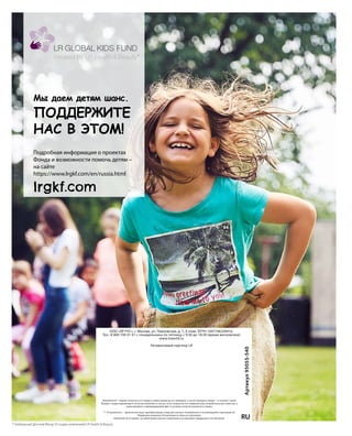 Подробная информация о проектах
Фонда и возможности помочь детям –
на сайте
https://www.lrgkf.com/en/russia.html
lrgkf.com
Потребитель** вправе отказаться от товара в любое время до его передачи, а после передачи товара – в течение 7 дней.
Возврат товара надлежащего качества возможен в случае, если сохранены его товарный вид, потребительские свойства, а
также документ, подтверждающий факт и условия покупки указанного товара.
** «Потребитель» – физическое лицо, приобретающее товар для личного потребления и не являющийся партнером LR.
Продукция компании LR реализуется через ее партнеров.
Компания LR оставляет за собой право вносить изменения в ассортимент продукции и ее описание.
OOO «ЛР РУС», г. Москва, ул. Павловская, д. 7, 4 этаж. ОГРН 1097746230416.
Тел.: 8 800 700 01 01 с понедельника по пятницу с 9:30 до 18:30 (время московское)
www.lrworld.ru
Независимый партнер LR
RU
Артикул95055-540
Мы даем детям шанс.
ПОДДЕРЖИТЕ
НАС В ЭТОМ!
*
* Глобальный Детский Фонд LR создан компанией LR Health  Beauty.
 