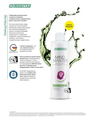 МайндМастер
WWW.SGS-QUALITAETSSIEGEL.DE
MADE IN GERMANYСДЕЛАНО В ГЕРМАНИИ
С Майнд Мастером Вы можете
оставаться спокойным,
сосредоточенным и продуктивным
даже в стрессовых ситуациях.
Если жизнь приготовила череду
сложностей, таких как тяжелый
рабочий день, предстоящий экзамен
или спортивное мероприятие,
именно в это время необходима
физическая и умственная
продуктивность. С правильной
поддержкой – даже в экстремальных
ситуациях – Вы остаетесь
сосредоточенным и продуктивным.
* ЛР ЛАЙФТАКТ.
1
	Витамин В12 способствует нормальному энергетическому обмену и нормальной работе нервной системы. Витамин B12 помогает уменьшить усталость и утомляемость.
2
Витамин Е помогает защитить клетки от оксидативного стресса. 3
Тиамин и витамин B12 поддерживают в норме психические функции. 4
Железо способствует нормальному
энергетическому обмену и уменьшает усталость и утомляемость. * ЛР ЛАЙФТАКТ; Институт Фрезениус. ** Рекомендуемая суточная норма; соблюдайте сбалансированную и
разнообразную диету, а также ведите здоровый образ жизни. *** Номер патента: DE 10 2013 205 049 А1
Качество является нашим главным
приоритетом. От выращивания до
конечного продукта – в LR все
находится под строгим контролем.
Это подтверждается НИИ SGS Institut
Fresenius* и сертификатами
Международного совета по Алоэ (IASC).
LR LIFETAKT* Майнд Мастер
входит в состав Kölner Liste®
(Кёльнский список). Kölner
Liste® публикует продукты,
проверенные на отсутствие
допинг-веществ.
«Сделано в Германии» – это
наша гарантия качества,
на которую Вы можете
положиться на 100%.
СКОРО В
ПРОДАЖЕ!
 