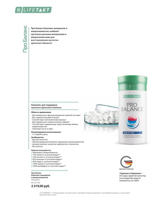 ПроБаланс
MADE IN GERMANYСДЕЛАНО В ГЕРМАНИИ
Про Баланс Комплекс минералов и
микроэлементов снабжает
организм ценными минералами и
микроэлементами для
восстановления кислотно-
щелочного баланса3
.
Комплекс для поддержки
кислотно-щелочного баланса
Область применения:
- Для нормального функционирования нервной системы2
- Для нормальной работы мышц2
- Способствует электролитному балансу3
- Для нормального энергетического обмена4
- Способствует нормальному энергетическому обмену
макроэлементов5
- Укрепляет кости и зубы4
Рекомендуемое использование:
- 3 х 4 драже в день
Особенности:
- Высокое качество
- Сбалансированный комплекс минералов и микроэлементов
- Ценный комплекс цитратов, карбонатов и глюконатов
- Без лактозы
Важные ингредиенты:
	 Минералы и микроэлементы
	 15% калия от суточной нормы**
	 53% магния от суточной нормы**
	 87% кальция от суточной нормы**
	 45% меди от суточной нормы**
	 150% хрома от суточной нормы**
	 160% молибдена от суточной нормы**
80102-440
2.319,00 руб.
Про Баланс
Комплекс минералов
и микроэлементов
360 драже
* ЛР ЛАЙФТАКТ. ** Рекомендуемая суточная норма; соблюдайте сбалансированную и разнообразную диету, а также ведите
здоровый образ жизни.
«Сделано в Германии» –
это наша гарантия качества,
на которую Вы можете
положиться на 100%.
 