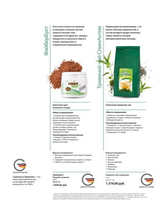 ФайберБуст
MADE IN GERMANYСДЕЛАНО В ГЕРМАНИИ
MADE IN GERMANYСДЕЛАНО В ГЕРМАНИИ
MADE IN GERMANYСДЕЛАНО В ГЕРМАНИИ
ТравянойчайСлимАктив
Полезный травяной чай
Область применения:
- Помогает покрывать ежедневную
потребность в воде, особенно в рамках
соблюдения диеты
Рекомендуемое использование:
- Положить 1-2 чайные ложки с горкой в
большую чашку с горячей водой, накрыть
крышкой и дать настояться 5-7 минут
- Ежедневно 3-4 чашки
Правильный питьевой режим – это
важно. Поэтому травяной чай, в
состав которого входят полезные
травы, является лучшей
альтернативой простой воде.
Клетчатка для
утоления голода
Область применения:
- Способствует нормальному
метаболизму макроэлементов;
белки, углеводы и жиры лучше
усваиваются организмом1
- Способствует нормализации
уровня сахара в крови, что
предотвращает появление
ощущения голода1
Рекомендуемое использование:
- Смешать 2 мерных ложки
порошка с 200 мл нежирного
молока или воды
Клетчатка является сложным
углеводом и важной частью
нашего питания. Она
содержится во фруктах, овощах,
продуктах из цельного зерна и
играет важную роль в
нормальном пищеварении.
1
	 Хром способствует нормальному обмену макроэлементов и поддержанию нормального уровня сахара в крови. 2
Белки
помогают поддерживать и увеличивать мышечную массу и поддерживать кости в нормальном состоянии. 3
Витамин В6
способствует нормальному обмену белков и гликогена и регулирует гормональную активность. ** Рекомендуемая суточная
норма; соблюдайте сбалансированную и разнообразную диету, а также ведите здоровый образ жизни.
«Сделано в Германии» – это
наша гарантия качества,
на которую Вы можете
положиться на 100%.
Важные ингредиенты:
	 Зеленый чай
	 Листья мате
	Лапачо
	 Листья крапивы
	Ройбуш
	Лемонграс
	Лакрица
Важные ингредиенты:
	 Высокое содержание трех видов пищевых
	волокон
	 Содержит натуральную сладость (стевия)
	 108% от суточной нормы хрома**
ФайберБуст3
Пищевые волокна
210 г
80630-40
1.849,00 руб.
250 г
80205-140
1.379,00 руб.
Травяной чай СлимАктив
 