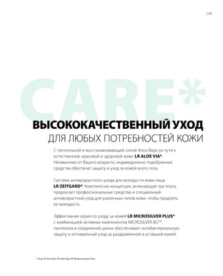 CARE*С питательной и восстанавливающей силой Алоэ Вера на пути к
естественной, красивой и здоровой коже: LR ALOE VIA*.
Независимо от Вашего возраста, индивидуально подобранные
средства обеспечат защиту и уход за кожей всего тела.
Система антивозрастного ухода для молодости кожи лица:
LR ZEITGARD*. Комплексная концепция, включающая три этапа,
предлагает профессиональные средства и специальный
антивозрастной уход для различных типов кожи, чтобы продлить
ее молодость.
Эффективная серия по уходу за кожей LR MICROSILVER PLUS*
с комбинацией активных компонентов MICROSILVER BGTM
,
пантенола и соединений цинка обеспечивает антибактериальную
защиту и оптимальный уход за раздраженной и уставшей кожей.
ДЛЯ ЛЮБЫХ ПОТРЕБНОСТЕЙ КОЖИ
| 23
ВЫСОКОКАЧЕСТВЕННЫЙУХОД
* Уход; ЛР Алоэ Виа; ЛР Цайтгард; ЛР Микросильвер Плюс.
 