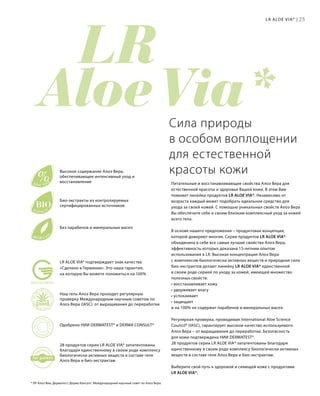 LR 
Aloe Via*
re
gistere
d
for patent
%Aloe Vera
BIOExtracts
Mild Care
MADE IN GERMANY
LR ALOE VIA* подтверждает знак качества
«Сделано в Германии». Это наша гарантия,
на которую Вы можете положиться на 100%
25
Без парабенов и минеральных масел
Био-экстракты из контролируемых
сертифицированных источников
Высокое содержание Алоэ Вера,
обеспечивающее интенсивный уход и
восстановление
28 продуктов серии LR ALOE VIA* запатентованы
благодаря единственному в своем роде комплексу
биологически активных веществ в составе геля
Алоэ Вера и био-экстрактам
Одобрено НИИ DERMATEST* и DERMA CONSULT*
Наш гель Алоэ Вера проходит регулярную
проверку Международным научным советом по
Алоэ Вера (IASC): от выращивания до переработки
Сила природы
в особом воплощении
для естественной
красоты кожи
Питательные и восстанавливающие свойства Алоэ Вера для
естественной красоты и здоровья Вашей кожи. В этом Вам
поможет линейка продуктов LR ALOE VIA*. Независимо от
возраста каждый может подобрать идеальное средство для
ухода за своей кожей. С помощью уникальных свойств Алоэ Вера
Вы обеспечите себе и своим близким комплексный уход за кожей
всего тела.
В основе нашего предложения – продуктовая концепция,
которой доверяют многие. Серия продуктов LR ALOE VIA*
объединила в себе все самые лучшие свойства Алоэ Вера,
эффективность которых доказана 15-летним опытом
использования в LR. Высокая концентрация Алоэ Вера
с комплексом биологически активных веществ и природная сила
био-экстрактов делают линейку LR ALOE VIA* единственной
в своем роде серией по уходу за кожей, имеющей множество
полезных свойств:
• восстанавливает кожу
• удерживает влагу
• успокаивает
• защищает
и на 100% не содержит парабенов и минеральных масел.
Регулярная проверка, проводимая International Aloe Science
Council* (IASC), гарантирует высокое качество используемого
Алоэ Вера – от выращивания до переработки. Безопасность
для кожи подтверждена НИИ DERMATEST*.
28 продуктов серии LR ALOE VIA* запатентованы благодаря
единственному в своем роде комплексу биологически активных
веществ в составе геля Алоэ Вера и био-экстрактам.
Выберите свой путь к здоровой и сияющей коже с продуктами
LR ALOE VIA*.
LR ALOE VIA* |
* ЛР Алоэ Виа; Дерматест; Дерма Консалт; Международный научный совет по Алоэ Вера.
 