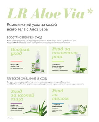 LR Aloe Via*
Уход за
полостью
рта
Особый
уход
Уход
за 
телом
Уход
за кожей
лица
Для красивой и здоровой улыбки
LR ALOE VIA*
Средства по уходу
за полостью рта
LR ALOE VIA*
Особый уход
ВОССТАНОВЛЕНИЕ И УХОД
Комплексный уход за кожей
всего тела с Алоэ Вера
Для здоровья вашей кожи
Используйте природную силу Алоэ Вера с его регенеративными свойствами для нежной и чувствительной кожи.
Продукты LR ALOE VIA* создают на коже защитную пленку: охлаждают, успокаивают и восстанавливают.
LR ALOE VIA*
Уход за кожей лица
и глубокое очищение
Придает коже сияющий
вид
Придает коже особую
нежность
LR ALOE VIA*
Уход за телом и
очищение
* ЛР Алоэ Виа.
ГЛУБОКОЕ ОЧИЩЕНИЕ И УХОД
Благодаря уникальному составу, Алоэ Вера является экспертом в поддержании водного баланса кожи.
LR ALOE VIA* с гелем Алоэ Вера придаёт коже сияющий вид, разглаживает морщины и оставляет на коже ощущение свежести.
 