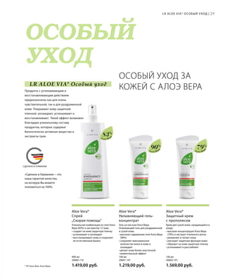 MADE IN GERMANY
ОСОБЫЙ
УХОД
СДЕЛАНО В ГЕРМАНИИ
LR ALOE VIA* Особый уход
«Сделано в Германии» – это
наша гарантия качества,
на которую Вы можете
положиться на 100%.
Алоэ Вер
а
Алоэ Вер
а
Алоэ Вер
а
Крем для сухой кожи, нуждающейся в
уходе.
• высокая концентрация Алоэ Вера
(79%) и экстракт пчелиного воска
• увлажняет и питает кожу
• улучшает защитные функции кожи
• образует на коже защитную пленку
• успокаивает и расслабляет
Aloe Vera*
Защитный крем
с прополисом
Гель из листьев Алоэ Вера.
Освежающий гель для раздраженной
и сухой кожи.
• высокое содержание геля Алоэ Вера
(90%)
• сохраняет максимальное
количество влаги в коже и
охлаждает
• делает кожу более эластичной
• моментальный эффект
Aloe Vera*
Увлажняющий гель-
концентрат
Уникальная комбинация из геля Алоэ
Вера (83%) и экстрактов 12 трав.
• создает на коже защитную пленку
• успокаивает и охлаждает
• восстанавливает кожу и сохраняет
ее естественный баланс
Aloe Vera*
Спрей
„Скорая помощь“
ОСОБЫЙ УХОД ЗА
КОЖЕЙ С АЛОЭ ВЕРАПродукты с успокаивающим и
восстанавливающим действием
предназначены как для очень
чувствительной, так и для раздраженной
кожи. Покрывают кожу защитной
пленкой: охлаждают, успокаивают и
восстанавливают. Такой эффект возможен
благодаря уникальному составу
продуктов, которые содержат
биологически активные вещества и
экстракты трав.
100 мл
20602-101  
1.569,00 руб.
100 мл
20601-101  
1.219,00 руб.
400 мл
20600-110
1.419,00 руб.
29LR ALOE VIA* ОСОБЫЙ УХОД |
* ЛР Алоэ Виа; Алоэ Вера.
83%
90%
79%
 