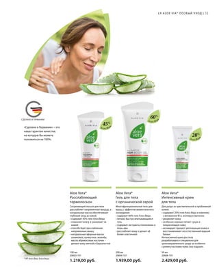 MADE IN GERMANYСДЕЛАНО В ГЕРМАНИИ
«Сделано в Германии» – это
наша гарантия качества,
на которую Вы можете
положиться на 100%.
Алоэ Вер
а
Алоэ Вер
а
Алоэ Вер
а
45%
60%
20%
Для ухода за чувствительной и проблемной
кожей.
• содержит 20% геля Алоэ Вера и комплекс
с витамином B12, энотеру и магонию
• увлажняет кожу
• особенно хорошо питает сухую и
покрасневшую кожу
• активирует процесс регенерации кожи и
восстанавливает ее естественный водный
баланс
Интенсивный крем для тела
разрабатывался специально для
целенаправленного ухода за особенно
сухими участками кожи. Без отдушек.
Aloe Vera*
Интенсивный крем
для тела
Многофункциональный гель для
мышц с эффектом моментального
охлаждения.
• содержит 60% геля Алоэ Вера
• легкий, быстро впитывающийся
гель
• содержит экстракты толокнянки и
коры ивы
• расслабляет кожу и делает её
более эластичной
Aloe Vera*
Гель для тела
с органической серой
Согревающий лосьон для тела
расслабляет напряженные мышцы, а
натуральные масла обеспечивают
глубокий уход за кожей.
• содержит 45% геля Алоэ Вера
• сохраняет влагу и ухаживает за
кожей
• способствует расслаблению
напряженных мышц
• натуральные эфирные масла:
оливковое, кунжутное, жожоба,
масло абрикосовых косточек –
делают кожу мягкой и бархатистой
Aloe Vera*
Расслабляющий
термолосьон
50 мл
20606-101  
2.429,00 руб.
200 мл
20604-101  
1.939,00 руб.
100 мл
20603-101  
1.219,00 руб.
31LR ALOE VIA* ОСОБЫЙ УХОД |
* ЛР Алоэ Виа; Алоэ Вера.
 