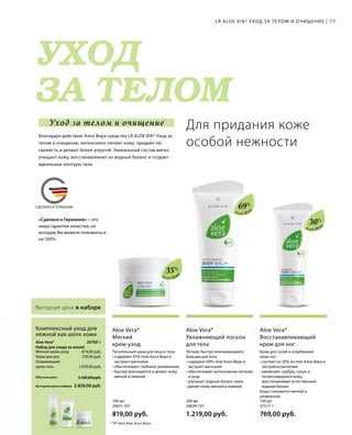 MADE IN GERMANY
УХОД
ЗА ТЕЛОМ
СДЕЛАНО В ГЕРМАНИИ
Уход за телом и очищение
«Сделано в Германии» – это
наша гарантия качества, на
которую Вы можете положиться
на 100%.
39
20708-1 
819,00 руб.
729,00 руб.
1.639,00 руб.
2.839,00 руб.
3.187,00 руб.Обычная цена
Выгодная цена в наборе
100 мл
27517-1  
769,00 руб.
200 мл
20639-101  
1.219,00 руб.
100 мл
20631-201  
819,00 руб.
30%
69%
35%
Алоэ Вер
а
Алоэ Вер
а
Алоэ Вер
а
Выгодная цена в наборе
Крем для сухой и огрубевшей
кожи ног.
• состоит на 30% из геля Алоэ Вера и
экстракта магнолии
• увлажняет грубую, сухую и
потрескавшуюся кожу,
восстанавливая естественный
водный баланс
Кожа становится мягкой и
ухоженной.
Aloe Vera*
Восстанавливающий
крем для ног
Легкий, быстро впитывающийся
бальзам для тела.
• содержит 69% геля Алоэ Вера и
экстракт магнолии
• обеспечивает интенсивное питание
и уход
• улучшает водный баланс кожи
• делает кожу мягкой и нежной
Aloe Vera*
Увлажняющий лосьон
для тела
Питательный крем для лица и тела.
• содержит 35% геля Алоэ Вера и
экстракт магнолии
• обеспечивает глубокое увлажнение
• быстро впитывается и делает кожу
мягкой и нежной
Aloe Vera*
Мягкий
крем-уход
Мягкий крем-уход
Крем для рук
Освежающий
крем-гель
Aloe Vera*
Набор для ухода за кожей
Комплексный уход для
нежной как шелк кожи
LR ALOE VIA* УХОД ЗА ТЕЛОМ И ОЧИЩЕНИЕ |
Для придания коже
особой нежности
* ЛР Алоэ Виа; Алоэ Вера.
Благодаря действию Алоэ Вера средства LR ALOE VIA* Уход за
телом и очищение, интенсивно питают кожу, придают ей
свежесть и делают более упругой. Уникальный состав мягко
очищает кожу, восстанавливает ее водный баланс и создает
идеальные контуры тела.
 