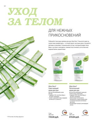 MADE IN GERMANY MADE IN GERMANY
УХОД
ЗА ТЕЛОМ
СДЕЛАНО В ГЕРМАНИИ СДЕЛАНО В ГЕРМАНИИ
75 мл
20613-201  
819,00 руб.
75 мл
20610-201  
729,00 руб.
40
40%
35%
Алоэ Вер
а
Алоэ Вер
а
Быстро впитывающийся крем для
сухой и очень сухой кожи.
• содержит 40% геля Алоэ Вера и
экстракт календулы
• обеспечивает интенсивное
увлажнение и защиту вашей кожи
от влияния внешних негативных
факторов
• активизирует процесс регенерации
клеток
Aloe Vera*
Питательный
крем для рук
Быстро впитывающийся крем
для рук.
• содержит 35% геля Алоэ Вера и
экстракт календулы
• питает и увлажняет кожу, придавая
ей мягкость и нежность
Aloe Vera*
Смягчающий
крем для рук
Побалуйте свои руки кремом для рук Aloe Vera*. Наносите крем на
сухую кожу каждый день – и почувствуете, как ваши руки становятся
мягкими и нежными. Специальный состав, в который входит Алоэ
Вера и экстракт календулы, поможет восстановить естественный
водный баланс вашей кожи.
ДЛЯ НЕЖНЫХ
ПРИКОСНОВЕНИЙ
* ЛР Алоэ Виа; Алоэ Вера; Дерматест.
 