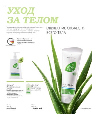 MADE IN GERMANY
УХОД
ЗА ТЕЛОМ
СДЕЛАНО В ГЕРМАНИИ
Алоэ Вер
а
(сменная упаковка)
Aloe Vera*
Мягкое крем-
мыло для рук
Бережный уход за кожей ваших рук.
• содержит 38% геля Алоэ Вера и
экстракт календулы
• эффективное очищение
• не пересушивает кожу даже при
частом использовании
Aloe Vera*
Мягкое крем-мыло
для рук
Тонизирующие освежающие средства с полезными свойствами
Алоэ Вера подойдут для всей семьи. Их действие не
ограничивается одним очищением – они также оставляют
ощущение свежести и увлажненности на весь день.
ОЩУЩЕНИЕ СВЕЖЕСТИ
ВСЕГО ТЕЛА
42
500 мл
20612-101  
1.029,00 руб.
250 мл
20611-101  
659,00 руб.
38%
* ЛР Алоэ Виа; Алоэ Вера.
«Сделано в Германии» – это
наша гарантия качества, на
которую Вы можете положиться
на 100%.
 