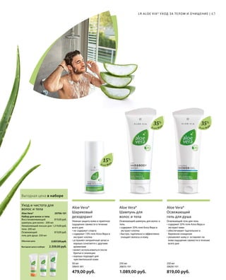 Алоэ Вер
а
Алоэ Вер
а
Алоэ Вер
а
Выгодная цена в наборе
Освежающий гель для тела.
• содержит 35% геля Алоэ Вера и
экстракт киви
• обеспечивает тщательное и
бережное очищение
• увлажняет кожу и оставляет на
коже ощущение свежести в течение
всего дня
Aloe Vera*
Освежающий
гель для душа
Освежающий шампунь для волос и
тела.
• содержит 35% геля Алоэ Вера и
экстракт хлопка
• быстро, тщательно и эффективно
очищает волосы и кожу
Aloe Vera*
Шампунь для
волос и тела
Нежная защита кожи и приятное
ощущение свежести в течение
всего дня.
• не содержит спирта
• содержит 15% геля Алоэ Вера и
экстракт хлопка
• устраняет неприятный запах и
хорошо сочетается с другими
ароматами
• может использоваться после
бритья и эпиляции
• хорошо подходит для
чувствительной кожи
Aloe Vera*
Шариковый
дезодорант
LR ALOE VIA* УХОД ЗА ТЕЛОМ И ОЧИЩЕНИЕ | 43
250 мл
20630-101  
819,00 руб.
250 мл
20633-101  
1.089,00 руб.
50 мл
20643-301  
479,00 руб.
35%
35%
15%
Восстанавливающий
шампунь для волос · 200 мл
Увлажняющий лосьон для
тела · 200 мл
Освежающий
гель для душа · 250 мл
Aloe Vera*
Набор для волос и тела
Уход и чистота для
волос и тела
20706-101
819,00 руб.
1.219,00 руб.
819,00 руб.
2.559,00 руб.
2.857,00 руб.Обычная цена
Выгодная цена в наборе
 