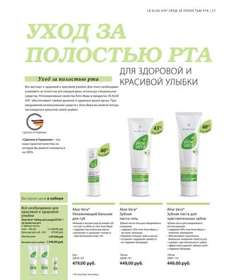 MADE IN GERMANY
УХОД ЗА
ПОЛОСТЬЮ РТА
СДЕЛАНО В ГЕРМАНИИ
20705-1 
2 x 449,00 руб.
479,00 руб.
1.349,00 руб.
1.377,00 руб.Обычная цена
Выгодная цена в наборе
100 мл
20691-101  
449,00 руб.
100 мл
20690-101  
449,00 руб.
4,8 г
20676-101  
479,00 руб.
45
43% 40%
40%
Алоэ Вер
а
Алоэ Вер
а
Алоэ Вер
а
Выгодная цена в наборе
Зубная паста для ежедневного
использования.
• содержит 40% геля Алоэ Вера и
комплекс минералов
• обеспечивает тщательное,
бережное очищение полости рта
• снижает чувствительность зубов
• эффективно удаляет зубной налёт
• содержит фториды
Aloe Vera*
Зубная паста для
чувствительных зубов
Зубная паста-гель для ежедневного
очищения.
• содержит 43% геля Алоэ Вера и
экстракт эхинацеи
• бережно очищает зубы и десны
• оставляет ощущение свежести
• не содержит фторидов
Aloe Vera*
Зубная
паста-гель
Нежный и легкий уход за кожей губ.
• состоит на 40% из геля Алоэ Вера
• содержит растительные масла
• увлажняет и защищает тонкую и
чувствительную кожу губ
Aloe Vera*
Увлажняющий бальзам
для губ
2 Зубные пасты-
геля · 100 мл
Бальзам для губ · 4,8 г
Aloe Vera* Набор для ухода
за полостью рта
Всё необходимое для
красивой и здоровой
улыбки
LR ALOE VIA* УХОД ЗА ПОЛОС ТЬЮ РТА |
ДЛЯ ЗДОРОВОЙ И
КРАСИВОЙ УЛЫБКИВсе мечтают о здоровой и красивой улыбке! Для этого необходимо
ухаживать за полостью рта каждый день, используя специальные
средства. Регенеративные свойства Алоэ Вера в продуктах LR ALOE
VIA* обеспечивают свежее дыхание и здоровье ваших десен. При
ежедневном использовании средств с Алоэ Вера вы можете всегда
наслаждаться красотой своей улыбки.
* ЛР Алоэ Виа; Алоэ Вера.
Уход за полостью рта
«Сделано в Германии» – это
наша гарантия качества, на
которую Вы можете положиться
на 100%.
 