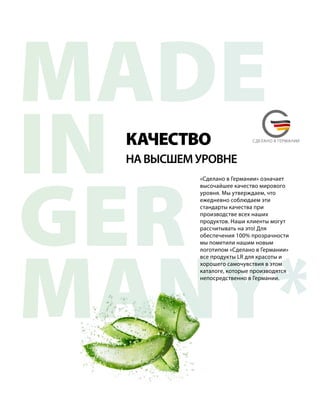 MADE
IN
GER
MANY*
MADE IN GERMANYСДЕЛАНО В ГЕРМАНИИ
«Сделано в Германии» означает
высочайшее качество мирового
уровня. Мы утверждаем, что
ежедневно соблюдаем эти
стандарты качества при
производстве всех наших
продуктов. Наши клиенты могут
рассчитывать на это! Для
обеспечения 100% прозрачности
мы пометили нашим новым
логотипом «Сделано в Германии»
все продукты LR для красоты и
хорошего самочувствия в этом
каталоге, которые производятся
непосредственно в Германии.
НАВЫСШЕМУРОВНЕ
КАЧЕСТВО
 