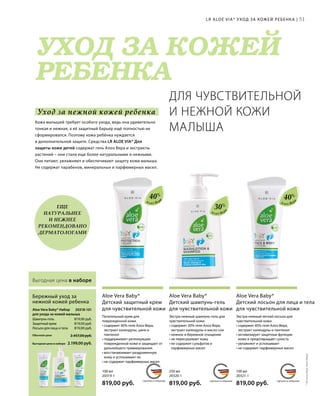 MADE IN GERMANY MADE IN GERMANY MADE IN GERMANY
УХОД ЗА КОЖЕЙ
РЕБЕНКА
СДЕЛАНО В ГЕРМАНИИ СДЕЛАНО В ГЕРМАНИИСДЕЛАНО В ГЕРМАНИИ
Уход за нежной кожей ребенка
20318-101 
2.199,00 руб.
2.457,00 руб.Обычная цена
Выгодная цена в наборе
819,00 руб.
819,00 руб.
819,00 руб.
100 мл
20321-1  
819,00 руб.
250 мл
20320-1  
819,00 руб.
100 мл
20319-1  
819,00 руб.
51
40%
30%
40%
Алоэ Вер
а
Алоэ Вер
а
Алоэ Вер
а
Выгодная цена в наборе
Шампунь-гель
Защитный крем
Лосьон для лица и тела
Aloe Vera Baby* Набор
для ухода за кожей малыша
Бережный уход за
нежной кожей ребенка
Экстра-нежный легкий лосьон для
чувствительной кожи.
• содержит 40% геля Алоэ Вера,
экстракт календулы и пантенол
• активизирует защитные функции
кожи и предотвращает сухость
• увлажняет и успокаивает
• не содержит парфюмерных масел
Aloe Vera Baby*
Детский лосьон для лица и тела
для чувствительной кожи
Экстра-нежный шампунь-гель для
чувствительной кожи.
• содержит 30% геля Алоэ Вера,
экстракт календулы и масло сои
• нежное и бережное очищение
• не пересушивает кожу
• не содержит сульфатов и
парфюмерных масел
Aloe Vera Baby*
Детский шампунь-гель
для чувствительной кожи
Питательный крем для
поврежденной кожи.
• содержит 40% геля Алоэ Вера,
экстракт календулы, цинк и
пантенол
• поддерживает регенерацию
поврежденной кожи и защищает от
дальнейшего травмирования
• восстанавливает раздраженную
кожу и успокаивает ее
• не содержит парфюмерных масел
Aloe Vera Baby*
Детский защитный крем
для чувствительной кожи
LR ALOE VIA* УХОД ЗА КОЖЕЙ РЕБЕНКА |
ЕЩЕ
НАТУРАЛЬНЕЕ
И НЕЖНЕЕ
РЕКОМЕНДОВАНО
ДЕРМАТОЛОГАМИ
ДЛЯ ЧУВСТВИТЕЛЬНОЙ
И НЕЖНОЙ КОЖИ
МАЛЫША
Кожа малышей требует особого ухода, ведь она удивительно
тонкая и нежная, а её защитный барьер ещё полностью не
сформировался. Поэтому кожа ребёнка нуждается
в дополнительной защите. Средства LR ALOE VIA* Для
защиты кожи детей содержат гель Алоэ Вера и экстракты
растений – они стали еще более натуральными и нежными.
Они питают, увлажняют и обеспечивают защиту кожи малыша.
Не содержат парабенов, минеральных и парфюмерных масел.
*ЛРАлоэВиа;АлоэВера.
 
