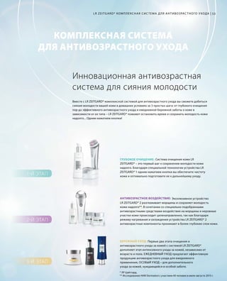 КОМПЛЕКСНАЯ СИСТЕМА
ДЛЯ АНТИВОЗРАСТНОГО УХОДА
2-Й ЭТАП
3-Й ЭТАП
1-Й ЭТАП
ГЛУБОКОЕ ОЧИЩЕНИЕ:
АНТИВОЗРАСТНОЕ ВОЗДЕЙСТВИЕ:
БЕРЕЖНЫЙ УХОД:
53LR ZEITGARD* КОМПЛЕКСНАЯ СИС ТЕМА ДЛЯ АНТИВОЗРАС ТНОГО УХОДА |
* ЛР Цайтгард.
** Исследование НИИ Dermatest с участием 40 человек в июле-августе 2015 г.
Вместе с LR ZEITGARD* комплексной системой для антивозрастного ухода вы сможете добиться
сияния молодости вашей кожи в домашних условиях за 3 простых шага: от глубокого очищения
пор до эффективного антивозрастного ухода и ежедневной бережной заботы о коже в
зависимости от ее типа – LR ZEITGARD* поможет остановить время и сохранить молодость кожи
надолго... Одним нажатием кнопки!
Инновационная антивозрастная
система для сияния молодости
		 Система очищения кожи LR
ZEITGARD* – это первый шаг к сохранению молодости кожи
надолго. Благодаря специальной технологии устройства LR
ZEITGARD* 1 одним нажатием кнопки вы обеспечите чистоту
кожи и оптимально подготовите ее к дальнейшему уходу.
		 Первые два этапа очищения и
антивозрастного ухода за кожей с системой LR ZEITGARD*
дополняет этап интенсивного ухода за кожей, независимо от
возраста и пола. ЕЖЕДНЕВНЫЙ УХОД предлагает эффективную
продукцию антивозрастного ухода для ежедневного
применения, ОСОБЫЙ УХОД – для дополнительного
ухода за кожей, нуждающейся в особой заботе.
			 Эксклюзивное устройство
LR ZEITGARD* 2 разглаживает морщины и сохраняет молодость
кожи надолго**. В сочетании со специально подобранными
антивозрастными средствами воздействие на морщины и неровные
участки кожи происходит целенаправленно, так как благодаря
режиму нагревания и охлаждения устройства LR ZEITGARD* 2
антивозрастные компоненты проникают в более глубокие слои кожи.
 