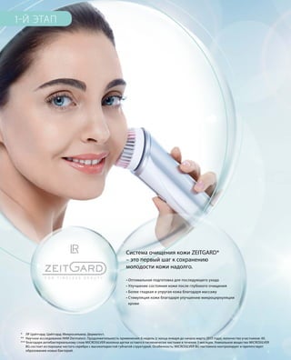1-Й ЭТАП
* 	 ЛР Цайтгард; Цайтгард; Микросильвер; Дерматест.
**	 Научное исследование НИИ Dermatest. Продолжительность применения: 6 недель (с конца января до начала марта 2015 года), количество участников: 40.
*** Благодаря антибактериальному слою MICROSILVER волокна щетки остаются гигиенически чистыми в течение 3 месяцев. Уникальное вещество MICROSILVER
	 BG состоит из порошка чистого серебра с высокопористой губчатой структурой. Особенность: MICROSILVER BG постоянно контролирует и препятствует
	 образованию новых бактерий.
• Оптимальная подготовка для последующего ухода
• Улучшение состояния кожи после глубокого очищения
• Более гладкая и упругая кожа благодаря массажу
• Стимуляция кожи благодаря улучшению микроциркуляции
крови
Система очищения кожи ZEITGARD*
– это первый шаг к сохранению
молодости кожи надолго.
 