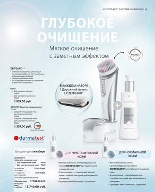 +
MADE IN GERMANY Техно
логияMicros
ilver*
гигие
нической чистот
ы***
МЕСЯЦА
СДЕЛАНО В ГЕРМАНИИ
ГЛУБОКОЕ
ОЧИЩЕНИЕ
55LR ZEITGARD* СИС ТЕМА ОЧИЩЕНИЯ |
ZEITGARD* 1
•	 Электрическая щетка, работающая
	 по принципу обратно-поступательных
	 вибрирующих колебаний
• 	 Глубокое очищение кожи
• 	 До 10 раз эффективнее по сравнению
	 с обычным очищением**
Мягкое очищение
с заметным эффектом
• Мягкие волокна с антибактериальным
слоем MICROSILVER* для тщательного
очищения кожи
• В дополнение – специальный мягкий
крем с особой текстурой для бережного
очищения
• Одобрено НИИ Dermatest* (Германия)
ДЛЯ ЧУВСТВИТЕЛЬНОЙ
КОЖИ
• Жесткие волокна щетки
с антибактериальным слоем
MICROSILVER* для глубокого очищения
кожи
• В дополнение – специальный гель
с особой текстурой для интенсивного
очищения
• Одобрено НИИ Dermatest* (Германия)
ДЛЯ НОРМАЛЬНОЙ
КОЖИ
В КАЖДОМ НАБОРЕ
1 Дорожный футляр
LR ZEITGARD*
70001
70000
1.339,00 руб.
125 мл
ZEITGARD* Средства очищения кожи
Zeitgard* Очищающий крем
для чувствительной кожи
Zeitgard* Очищающий гель
для нормальной кожи
70004
70003
1.939,00 руб.
Для чувствительной кожи
Для нормальной кожи
Щетка
Выгодная цена в наборе
70037
70036
15.749,00 руб.
1.339,00 руб.
Выгодная
цена
в наборе
Обычная цена
15.749,00 руб.
17.088,00 руб.
Для чувствительной кожи
Устройство
ZEITGARD* 1
1 x средство
для очищения
Для нормальной кожи
ZEITGARD* 1
Набор для очищения кожи
ZEITGARD* Дорожный футляр
 