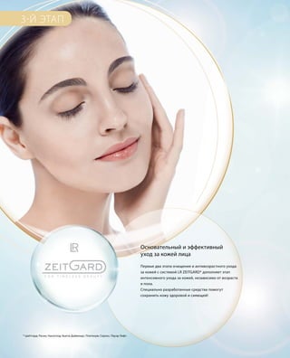 3-Й ЭТАП
Основательный и эффективный
уход за кожей лица
Первые два этапа очищения и антивозрастного ухода
за кожей с системой LR ZEITGARD* дополняет этап
интенсивного ухода за кожей, независимо от возраста
и пола.
Специально разработанные средства помогут
сохранить кожу здоровой и сияющей!
* Цайтгард; Расин; Наноголд; Бьюти Даймондс; Платинум; Серокс; Пауэр Лифт.
 