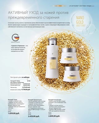 20+ 30+ 40+
NANO
GOLDDAILY CARE*
MADE IN GERMANYСДЕЛАНО В ГЕРМАНИИ
«Сделано в Германии» – это
наша гарантия качества,
на которую Вы можете
положиться на 100%.
28188
2.429,00 руб.
2.849,00 руб.
Обычная цена 5.278,00 руб.
Выгодная цена в наборе 4.739,00руб.
50 мл
2.849,00 руб.
50 мл
2.429,00 руб.
125 мл
1.059,00 руб.
61
2818328182
28181
Nanogold* Набор
для ухода за кожей лица
Дневной крем 50 мл
Ночной крем 50 мл
Nanogold* Ночной крем
• нежная супер-текстура, которая
ухаживает и восстанавливает кожу
ночью
• содержит частицы золота и
протеины шелка, противодейст­
вующие старению кожи
• содержит TIMP-пептиды® и SYN®-
COLL для выработки коллагена
Nanogold* Дневной крем
• мягкая шелковая супер-текстура
• ухаживает за кожей весь день
• содержит частицы золота и
протеины шелка, противодейст­
вующие старению кожи
• со специальным комплексом
Aglycal®,TIMP-пептиды® и Uvinul A
plus®
Nanogold* Тоник
• очищает и освежает кожу
• содержит частицы золота и
протеины шелка, противодейст­
вующие старению кожи
• подходит также для смешанного
типа кожи
Сочетание частиц золота и протеинов шелка обеспечивает высокоэффективное воздействие на кожу.
Золото превосходно защищает от ультрафиолетовых лучей, а шелк стимулирует образование в коже
собственного коллагена и естественную регенерацию кожи.
АКТИВНЫЙ УХОД за кожей против
преждевременного старения
LR ZEITGARD* СИС ТЕМА УХОДА |
Выгодная цена в наборе
 