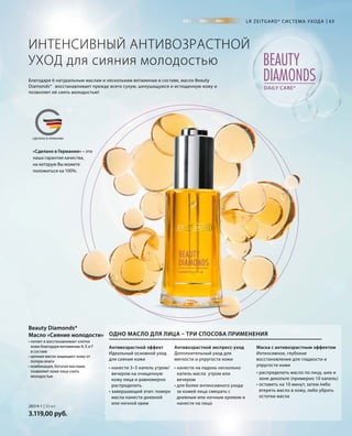 20+ 30+ 40+
BEAUTY
DIAMONDSDAILY CARE*
MADE IN GERMANYСДЕЛАНО В ГЕРМАНИИ
«Сделано в Германии» – это
наша гарантия качества,
на которую Вы можете
положиться на 100%.
63
28314-1 | 30 мл
3.119,00 руб.
LR ZEITGARD* СИС ТЕМА УХОДА
ИНТЕНСИВНЫЙ АНТИВОЗРАСТНОЙ
УХОД для сияния молодостью
Благодаря 6 натуральным маслам и нескольким витаминам в составе, масло Beauty
Diamonds* восстанавливает прежде всего сухую, шелушащуюся и истощенную кожу и
позволяет ей сиять молодостью!
• питает и восстанавливает клетки
кожи благодаря витаминам А, Е и F
в составе
• ценные масла защищают кожу от
потери влаги
• комбинация, богатая маслами,
позволяет коже лица сиять
молодостью
Beauty Diamonds*
Масло «Сияние молодости»
Антивозрастной эффект
Идеальный основной уход
для сияния кожи
Антивозрастной экспресс-уход
Дополнительный уход для
мягкости и упругости кожи
Маска с антивозрастным эффектом
Интенсивное, глубокое
восстановление для гладкости и
упругости кожи
ОДНО МАСЛО ДЛЯ ЛИЦА – ТРИ СПОСОБА ПРИМЕНЕНИЯ
• нанести 3–5 капель утром/
вечером на очищенную
кожу лица и равномерно
распределить
• завершающий этап: поверх
масла нанести дневной
или ночной крем
• нанести на ладонь несколько
капель масла утром или
вечером
• для более интенсивного ухода
за кожей лица смешать с
дневным или ночным кремом и
нанести на лицо
• распределить масло по лицу, шее и
зоне декольте (примерно 10 капель)
• оставить на 10 минут, затем либо
втереть масло в кожу, либо убрать
остатки масла
 