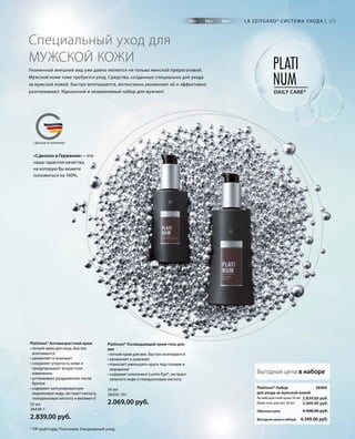 20+ 30+ 40+
PLATI
NUMDAILY CARE*
MADE IN GERMANYСДЕЛАНО В ГЕРМАНИИ
«Сделано в Германии» – это
наша гарантия качества,
на которую Вы можете
положиться на 100%.
65
Platinum* Охлаждающий крем-гель для
век
• легкий крем для век, быстро впитывается
• увлажняет и освежает
• помогает уменьшить круги под глазами и
морщинки
• содержит компонент Lumin-Eye®, экстракт
зеленого кофе и гиалуроновую кислоту
30 мл
28450-101
2.069,00 руб.
Platinum* Набор
для ухода за мужской кожей
Антивозрастной крем 50 мл
Крем-гель для век 30 мл
Выгодная цена в наборе
Обычная цена 4.908,00 руб.
Выгодная цена в наборе 4.399,00 руб.
2.839,00 руб.
2.069,00 руб.
28469
Platinum* Антивозрастной крем
• легкий крем для лица, быстро
впитывается
• увлажняет и освежает
• сохраняет упругость кожи и
предупреждает возрастные
изменения
• успокаивает раздражение после
бритья
• содержит капсулированную
ледниковую воду, экстракт кактуса,
гиалуроновую кислоту и витамин Е
50 мл
28449-1
2.839,00 руб.
LR ZEITGARD* СИС ТЕМА УХОДА |
Специальный уход для
МУЖСКОЙ КОЖИ
Ухоженный внешний вид уже давно является не только женской прерогативой.
Мужской коже тоже требуется уход. Средства, созданные специально для ухода
за мужской кожей, быстро впитываются, интенсивно увлажняют её и эффективно
разглаживают. Идеальный и незаменимый набор для мужчин!
* ЛР Цайтгард; Платинум; Ежедневный уход.
 