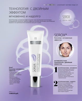20+ 30+ 40+
SPECIAL CARE*
SEROX
67
1
2
28250-1 | 30 мл
3.889,00 руб.
LR ZEITGARD* СИС ТЕМА УХОДА
• мгновенное визуальное
омоложение кожи лица
• длительное восстановление
клеток кожи
• бархатисто-мягкая,
маскирующая формула с
чуть заметным пигментом
• наносить на кожу после
дневного крема. Макияж
можно наносить поверх
средства
Serox*
Консилер с мгновенным
эффектом
ТЕХНОЛОГИЯ С ДВОЙНЫМ
ЭФФЕКТОМ
мгновенно и надолго
Serox* Консилер с мгновенным эффектом делает кожу лица безупречной. Благодаря
инновационной технологии с двойным эффектом консилер обеспечивает как мгновенный
результат, так и длительное восстановление кожи день за днем.
Консилер с мгновенным
эффектом
АНТИВОЗРАСТНАЯ
ТЕХНОЛОГИЯ С ДВОЙНЫМ
ЭФФЕКТОМ
SEROX*
БЕЗУПРЕЧНАЯ КОЖА – МГНОВЕННО
Визуальное омоложение кожи лица за
несколько секунд. Бархатисто-мягкая,
маскирующая формула с чуть
заметным пигментом позволяет коже
преобразиться: количество пор,
неровностей кожи и морщин
сокращается. Формула также борется
с жирным блеском.
БЕЗУПРЕЧНАЯ КОЖА – НАДОЛГО
Длительное восстановление клеток
кожи день за днем. Активные
ингредиенты глубокого действия
против старения Gatuline® In-Tense и
Ultra Filling SpheresTM
способствуют
сохранению упругости и
эластичности кожи: кожа выглядит
более гладкой и упругой.
 