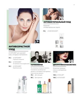 74
70
98
54 |
58 |
56 |
76 |
88 |
100 |
106 |
52
LR ZEITGARD*
LR ZEITGARD*
LR ZEITGARD*
LR DELUXE*
LR COLOURS*
LR MICROSILVER*70 |
7
LR ZEITGARD* для красивой
кожи, неподвластной времени
АНТИВОЗРАСТНОЙ
УХОД
Глубокое очищение
Антивозрастное воздействие
Бережный уход
Бережная
антибактериальная защита
АНТИБАКТЕРИАЛЬНЫЙУХОД
Эксклюзивные звездные ароматы,
популярные дизайнерские
ароматы и неподвластные времени
классические ароматы
Для женщин
Для мужчин
ПАРФЮМЕРИЯ
Косметика премиум-
класса и молодежные
тренды
ДЕКОРАТИВНАЯКОСМЕТИКА
 