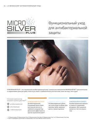 LR MICROSILVER PLUS FACE*: LR MICROSILVER PLUS TOOTH*: LR MICROSILVER PLUS BODY*:
70
* ЛР Микросильвер; ЛР Микросильвер Плюс; ЛР Микросильвер Плюс Фейс; ЛР Микросильвер Плюс Тус; ЛР Микросильвер Плюс Боди.
** Научно подтверждено различными исследованиями (в том числе НИИ SGS Institut Fresenius).
| LR MICROSILVER* АНТИБАКТЕРИА ЛЬНЫЙ УХОД
Антибактериальный шампунь
от перхоти и шариковый
дезодорант. Для ощущения
свежести и чистоты вашего
тела.
Антибактериальная зубная
паста для ухода за зубами. Для
красивых зубов, здоровых
десен и свежего дыхания.
Антибактериальный
Очищающий крем и Крем
для лица для мягкого и
глубокого очищения пор.
Доказанная эффективность
против загрязнения кожи**.
Функциональный уход
для антибактериальной
защиты
LR MICROSILVER PLUS* – это специальный антибактериальный уход с уникальным компонентом MICROSILVER BGTM
, декспантенолом
и cоединениями цинка для зубов, полости рта, волос и требовательных участков кожи, таких как лицо, тело и руки.
регулирующее
стабилизирующее
антибактериальное
Сочетание компонентов
оказывает тройное действие**:
 