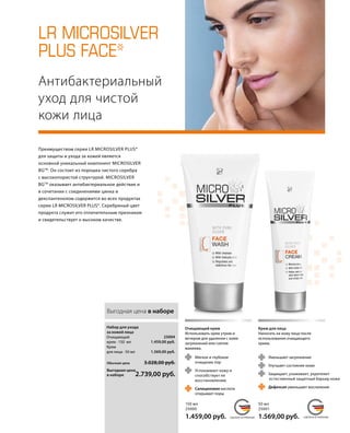 LR MICROSILVER
PLUS FACE*
	 	
MADE IN GERMANY MADE IN GERMANYСДЕЛАНО В ГЕРМАНИИ СДЕЛАНО В ГЕРМАНИИ
	
	
	
	
	
Антибактериальный
уход для чистой
кожи лица
	 Уменьшает загрязнение
	 Улучшает состояние кожи
	 Защищает, ухаживает, укрепляет
	 естественный защитный барьер кожи
	 Дефенсил уменьшает воспаление
	Мягкое и глубокое
очищение пор
	 Успокаивает кожу и
	 способствует ее
	восстановлению
	 Салициловая кислота
открывает поры
Преимуществом серии LR MICROSILVER PLUS*
для защиты и ухода за кожей является
основной уникальный компонент MICROSILVER
BGTM
. Он состоит из порошка чистого серебра
с высокопористой структурой. MICROSILVER
BGTM
оказывает антибактериальное действие и
в сочетании с соединениями цинка и
декспантенолом содержится во всех продуктах
серии LR MICROSILVER PLUS*. Серебряный цвет
продукта служит его отличительным признаком
и свидетельствует о высоком качестве.
150 мл
25000
1.459,00 руб.
Очищающий крем
Использовать крем утром и
вечером для удаления с кожи
загрязнений или снятия
макияжа.
Крем для лица
Наносить на кожу лица после
использования очищающего
крема.
50 мл
25001
1.569,00 руб.
Выгодная цена в наборе
Обычная цена 3.028,00 руб.
Выгодная цена
в наборе 2.739,00 руб.
25004
1.459,00 руб.
1.569,00 руб.
Набор для ухода
за кожей лица
Очищающий
крем · 150 мл
Крем
для лица · 50 мл
 