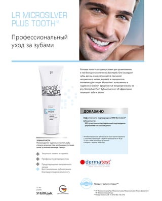 LR MICROSILVER
PLUS TOOTH*
	
MADE IN GERMANY
re
gistere
d
for patent
СДЕЛАНО В ГЕРМАНИИ
Профессиональный
уход за зубами
ДОКАЗАНО
Эффективность подтверждена НИИ Dermatest*
Зубная паста:
	 90% участников тестирования подтвердили
	 улучшение состояния десен1
1
		Антибактериальная зубная паста была протестирована
с участием 10 женщин и мужчин в возрасте от 18 до
	 72 лет в НИИ Dermatest* в течение
4 недель в апреле 2006 года.
Ротовая полость создает условия для размножения
в ней большого количества бактерий. Они осаждают
зубы, десны, язык и становятся причиной
неприятного запаха, кариеса и пародонтоза.
Активная субстанция Microsilver* естественно и
надежно устраняет вредоносные микроорганизмы во
рту. Microsilver Plus* Зубная паста от LR эффективно
защищает зубы и десны.
Продукт запатентован**
ЗУБНАЯ ПАСТА
Рекомендуется тщательно чистить зубы
утром и вечером (при необходимости также
днем) в течение минимум 2 минут
75 мл
25090
519,00 руб.
Восстановление зубной эмали
благодаря гидроксилапатиту
Предотвращение неприятного
запаха
Профилактика пародонтоза
Защита от налета и кариеса
* ЛР Микросильвер Тус; Микросильвер; Микросильвер Плюс; Дерматест;
ЛР Микросильвер Боди.
**	Номер патента: DE 10 2010 063 720.3-43
 