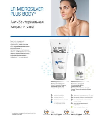 LR MICROSILVER
PLUS BODY*
	
	
MADE IN GERMANY MADE IN GERMANY MADE IN GERMANYСДЕЛАНО В ГЕРМАНИИ СДЕЛАНО В ГЕРМАНИИ СДЕЛАНО В ГЕРМАНИИ
	
	
	
	
	
		
	 	Эффективен против запаха пота – 24 часа
	 Не содержит спирта, не раздражает кожу
	Без солей алюминия, не закупоривает
потовые железы
	 Уход и регулирование кожной
	микрофлоры
	 Тальк поглощает избытки пота
Бережное очищение
Устраняет перхоть***
Антибактериальное действие
Октопирокс регулирует
состояние кожи головы
Вместе со специальной
комбинацией активных
компонентов LR MICROSILVER
PLUS* предлагает уход и защиту
для проблемных и
требовательных участков кожи:
нежный антибактериальный уход
за волосами и надежная защита
от неприятного запаха для
ежедневного использования.
Антибактериальная
защита и уход
*** Исследование проводилось Derma Concult с участием
10 человек в 2008 году.
Шампунь против перхоти
Мягкое и бережное очищение
волос и кожи головы. Для
ежедневного применения.
150 мл
25070
1.939,00 руб.
50 мл
25022
1.029,00 руб.
Шариковый дезодорант
Использовать дезодорант
утром и после душа.
Дает ощущение приятной свежести и
снижает количество микроорганизмов
на коже.
 