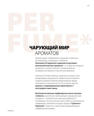 PER
FUME*Ароматы дарят незабываемые ощущения и приятные
воспоминания, очаровывая и соблазняя.
Компания LR предлагает широкий ассортимент
высококачественных ароматов – от гламурных звездных
ароматов и стильных миксов на каждый день до
неподвластных времени классических ароматов.
Компания LR Health  Beauty закрепила за собой статус
международно признанного профессионала в области
создания ароматов. Многие международные звёзды
полагаются на компетентность LR, если речь идёт об
аромате с индивидуальным характером и с
автографом самих звезд.
Высококачественные парфюмерные масла, высокая
стойкость, значительно превышающая среднерыночные
стандарты – отличительные признаки ароматов LR.
Основываясь на многолетнем опыте в области производства
парфюмерии, компания LR создает ароматы Сделано в
Германии совместно с известными международными
парфюмерными домами.
ЧАРУЮЩИЙМИР
	АРОМАТОВ
75|
* Парфюмерия.
 