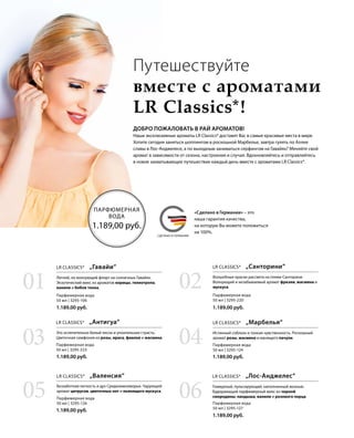 MADE IN GERMANYСДЕЛАНО В ГЕРМАНИИ
«Сделано в Германии» – это
наша гарантия качества,
на которую Вы можете положиться
на 100%.
ПАРФЮМЕРНАЯ
ВОДА
1.189,00 руб.
Путешествуйте
вместе с ароматами
LR Classics*!
ДОБРО ПОЖАЛОВАТЬ В РАЙ АРОМАТОВ!
Наши эксклюзивные ароматы LR Classics* доставят Вас в самые красивые места в мире.
Хотите сегодня заняться шоппингом в роскошной Марбелье, завтра гулять по Аллее
славы в Лос-Анджелесе, а по выходным заниматься серфингом на Гавайях? Меняйте свой
аромат в зависимости от сезона, настроения и случая. Вдохновляйтесь и отправляйтесь
в новое захватывающее путешествие каждый день вместе с ароматами LR Classics*.
1.189,00 руб.
1.189,00 руб.
1.189,00 руб.
1.189,00 руб.
1.189,00 руб.
1.189,00 руб.
Парфюмерная вода
50 мл | 3295-127
Парфюмерная вода
50 мл | 3295-124
Парфюмерная вода
50 мл | 3295-220
Парфюмерная вода
50 мл | 3295-126
Парфюмерная вода
50 мл | 3295-223
Парфюмерная вода
50 мл | 3295-106
06
04
02
05
03
01
LR CLASSICS*  „Лос-Анджелес“LR CLASSICS*  „Валенсия“
LR CLASSICS*  „Марбелья“LR CLASSICS*  „Антигуа“
LR CLASSICS*  „Санторини“LR CLASSICS*  „Гавайи“
Гламурный, пульсирующий, наполненный жизнью.
Будоражащий парфюмерный микс из черной
смородины, ландыша, ванили и розового перца.
Беззаботная легкость и дух Средиземноморья. Чарующий
аромат цитрусов, цветочных нот и пьянящего мускуса.
Истинный соблазн и тонкая чувственность. Роскошный
аромат розы, жасмина и манящего пачули.
Это ослепительно белый песок и упоительная страсть.
Цветочная симфония из розы, ириса, фиалки и жасмина.
Волшебные краски рассвета на пляже Санторини.
Волнующий и незабываемый аромат фрезии, жасмина и
мускуса.
Легкий, но волнующий флирт на солнечных Гавайях.
Экзотический микс из ароматов корицы, гелиотропа,
ванили и бобов тонка.
 