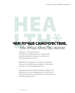 HEA
LTH*
LR LIFETAKT* БАДЫ И ПИЩЕВЫЕ ПРОДУКТЫ | 9
Здоровье – это качество жизни.
LR предлагает профессиональные продуктовые
решения для общего хорошего самочувствия и
сбалансированного питания.
Вдохновляясь природой в сочетании с последними
научными исследованиями, мы создали оптимальные
решения с наилучшей эффективностью.
Первоклассные биологически активные добавки от LR
разработаны с учетом индивидуальных потребностей.
Для Вашего хорошего самочувствия и качества жизни на
каждом жизненном этапе.
ТЕМ ЛУЧШЕ КАЧЕСТВО ЖИЗНИ
ЧЕМЛУЧШЕСАМОЧУВСТВИЕ,
* ЛР ЛАЙФТАКТ; Здоровье.	
 