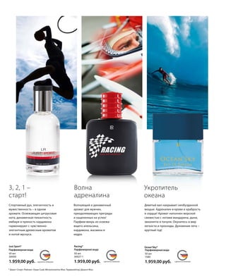 MADE IN GERMANYСДЕЛАНО В ГЕРМАНИИ MADE IN GERMANYСДЕЛАНО В ГЕРМАНИИMADE IN GERMANYСДЕЛАНО В ГЕРМАНИИ
* Джаст Спорт; Рейсинг; Оушн Скай; Метрополитен Мэн; Терминейтор; Джангл Мэн.
Спортивный дух, элегантность и
мужественность – в одном
аромате. Освежающая цитрусовая
нота, динамичная пикантность
имбиря и пряность кардамона
гармонируют с чувственно-
элегант­ным древесным ароматом
и нотой мускуса.
3, 2, 1 –
старт!
Парфюмерная вода
50 мл
30000
1.959,00 руб.
Just Sport* Racing*
Парфюмерная вода
50 мл
30027-1
1.959,00 руб.
Волна
адреналина
Волнующий и динамичный
аромат для мужчин,
преодоле­вающих преграды
и нацеленных на успех!
Парфюм-вихрь из освежа­
ющего апельсина,
кардамона, жасмина и
кедра.
Парфюмерная вода
50 мл
1580
1.959,00 руб.
Ocean‘Sky*
Укротитель
океана
Девятый вал накрывает необузданной
мощью. Адреналин в крови и храбрость
в сердце! Аромат наполнен морской
свежестью с нотами мандарина, дыни,
эвкалипта и пачули. Окунитесь в мир
легкости и прохлады. Дуновение лета –
круглый год!
 