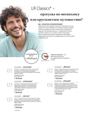 MADE IN GERMANYСДЕЛАНО В ГЕРМАНИИ
* ЛР Классикс.
«Сделано в Германии» – это
наша гарантия качества,
на которую Вы можете положиться
на 100%.
	 LR Classics* –
			прогулка по мегаполису
или кругосветное путешествие?
ВЫ – ИСКАТЕЛЬ ПРИКЛЮЧЕНИЙ?
Любите мегаполисы мирового масштаба? Тогда здесь вы точно
найдете что-то для себя! Будь то культурная поездка в модный
Стокгольм, деловая встреча в экзотическом Сингапуре или
общение в эксклюзивном Монако... С ароматами LR Classics*
вы можете делать все что угодно в своих путешествиях
мечты. Современные ароматы окружают вас атмосферой
современных мегаполисов и сопровождают вас на пути к вашей
следующей цели.
ПАРФЮМЕРНАЯ
ВОДА
1.189,00 руб.
Парфюмерная вода
50 мл | 3295-261
1.189,00 руб.
Парфюмерная вода
50 мл | 3295-259
1.189,00 руб.
Парфюмерная вода
50 мл | 3295-162
1.189,00 руб.
Парфюмерная вода
50 мл | 3295-260
1.189,00 руб.
Парфюмерная вода
50 мл | 3295-151
1.189,00 руб.
LR CLASSICS*  „Бостон“
LR CLASSICS*  „Ниагара“LR CLASSICS*  „Стокгольм“
LR CLASSICS*  „Монако“LR CLASSICS*  „Сингапур“
Бостон – динамичный и многоликий город. Этот аромат
создан для того, кто знает, чего он хочет: освежающая
фруктовая композиция из яблока и апельсина с нотками
кедра и амбры.
Ниагара – сила и неукротимость природы.
Потрясающие водопады с бесконечным потоком
оставляют неизгладимое впечатление, как и этот
аромат, вобравший в себя запах лаванды и кедра
с завершающим морским оттенком.
Стокгольм – настоящий дух Скандинавии. Город
моды, дизайна и особого стиля, воплощенного
в одноименном аромате, наполненном запахом
кедра, амбры и бергамота с древесной ноткой.
Монако – средиземноморский город манит своей
неповторимостью и роскошью, как и аромат,
насыщенный запахом имбиря, сочного апельсина,
амбры и табачного листа.
Сингапур – это удивительный город, контрастный и
волнующий. Его неповторимое разнообразие
воссоздано в пряном восточном аромате, насыщенном
кедром и ванилью.
01 02
04
05
03
 