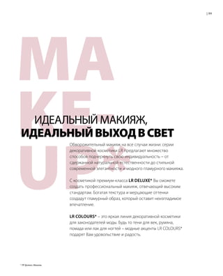 MA
KE-
UP*
Обворожительный макияж на все случаи жизни: серии
декоративной косметики LR предлагают множество
способов подчеркнуть свою индивидуальность – от
сдержанной натуральной естественности до стильной
современной элегантности и модного гламурного макияжа.
С косметикой премиум-класса LR DELUXE* Вы сможете
создать профессиональный макияж, отвечающий высоким
стандартам. Богатая текстура и мерцающие оттенки
создадут гламурный образ, который оставит неизгладимое
впечатление.
LR COLOURS* – это яркая линия декоративной косметики
для законодателей моды. Будь то тени для век, румяна,
помада или лак для ногтей – модные акценты LR COLOURS*
подарят Вам удовольствие и радость.
	 ИДЕАЛЬНЫЙ МАКИЯЖ,
ИДЕАЛЬНЫЙВЫХОДВСВЕТ
99|
* ЛР Делюкс; Макияж.
 