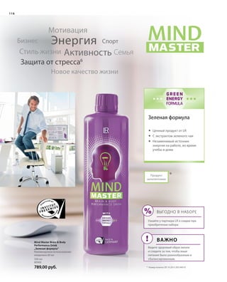 MASTER
MINDMIND
WITH
GREEN
ENERGY
FORMULA
!
%
500 мл
80900
789,00 руб.
*
116
Продукт
запатентован
Зеленая формула
Энергия
Активность
Мотивация
СемьяСтиль жизни
Бизнес
Новое качество жизни
Защита от стресса6
Спорт
*	 Номер патента: DE 10 2013 205 049 A1
Mind Master Brain  Body
Performance Drink
„Зеленая формула“
Рекомендуемое использование:
ежедневно 80 мл
	 Ценный продукт от LR
	С экстрактом зеленого чая
	Незаменимый источник
энергии на работе, во время
учебы и дома
Выгодно в наборе
Узнайте у партнера LR о скидке при
приобретении набора
Важно
Ведите здоровый образ жизни
и следите за тем, чтобы ваше
питание было разнообразным и
сбалансированным.
 