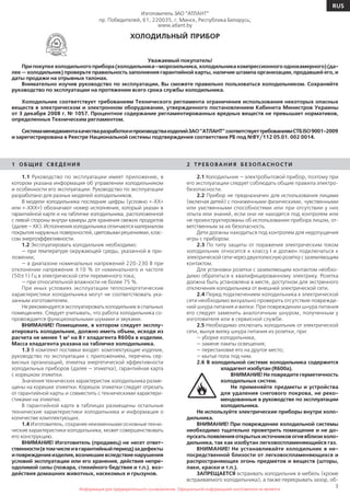 3
RUS
Информация для предварительного ознакомления. Официальной информацией изготовителя не является
Изготовитель ЗАО ”АТЛАНТ”
пр. Победителей, 61, 220035, г. Минск, Республика Беларусь;
www.atlant.by
ХОЛОДИЛЬНЫЙ ПРИБОР
Уважаемый покупатель!
При покупке холодильного прибора (холодильника—морозильника, холодильника компрессионного однокамерного) (да-
лее — холодильник) проверьте правильность заполнения гарантийной карты, наличие штампа организации, продавшей его, и
даты продажи на отрывных талонах.
Внимательно изучив руководство по эксплуатации, Вы сможете правильно пользоваться холодильником. Сохраняйте
руководство по эксплуатации на протяжении всего срока службы холодильника.
Холодильник соответствует требованиям Технического регламента ограничения использования некоторых опасных
веществ в электрическом и электронном оборудовании, утвержденного постановлением Кабинета Министров Украины
от 3 декабря 2008 г. № 1057. Процентное содержание регламентированных вредных веществ не превышает нормативов,
определенных Техническим регламентом.
СистемаменеджментакачестваразработкиипроизводстваизделийЗАО”АТЛАНТ”соответствуеттребованиямСТБISO9001-2009
и зарегистрирована в Реестре Национальной системы подтверждения соответствия РБ под №BY/112 05.01. 002 0014.
1 О Б Щ И Е С В Е Д Е Н И Я
1.1 Руководство по эксплуатации имеет приложение, в
котором указана информация об управлении холодильником
и особенности его эксплуатации. Руководство по эксплуатации
разработано для разных моделей холодильников.
В модели холодильника последние цифры (условно «-ХХ»
или «-ХХХ») обозначают номер исполнения, который указан в
гарантийной карте и на табличке холодильника, расположенной
с левой стороны внутри камеры для хранения свежих продуктов
(далее – ХК). Исполнения холодильника отличаются материалом
покрытия наружных поверхностей, цветовыми решениями, клас-
сом энергоэффективности.
1.2 Эксплуатировать холодильник необходимо:
— при температуре окружающей среды, указанной в при-
ложении;
— в диапазоне номинальных напряжений 220-230 В при
отклонении напряжения ±10 % от номинального и частоте
(50±1) Гц в электрической сети переменного тока;
— при относительной влажности не более 75 %.
При иных условиях эксплуатации теплоэнергетические
характеристики холодильника могут не соответствовать ука-
занным изготовителем.
Не рекомендуется эксплуатировать холодильник в спальных
помещениях. Следует учитывать, что работа холодильника со-
провождается функциональными шумами и звуками.
ВНИМАНИЕ! Помещение, в котором следует эксплу-
атировать холодильник, должно иметь объем, исходя из
расчета не менее 1 м3
на 8 г хладагента R600а в изделии.
Масса хладагента указана на табличке холодильника.
1.3 В комплект поставки входят: комплектующие изделия,
руководство по эксплуатации с приложением, перечень сер-
висных организаций, этикетка энергетической эффективности
холодильных приборов (далее — этикетка), гарантийная карта
с корешком этикетки.
Значения технических характеристик холодильника разме-
щены на корешке этикетки. Корешок этикетки следует отрезать
от гарантийной карты и совместить с техническими характери-
стиками на этикетке.
В гарантийной карте в таблицах размещены остальные
технические характеристики холодильника и информация о
количестве комплектующих.
1.4 Изготовитель, сохраняя неизменными основные техни-
ческие характеристики холодильника, может совершенствовать
его конструкцию.
ВНИМАНИЕ! Изготовитель (продавец) не несет ответ-
ственности(втомчислеивгарантийныйпериод)задефекты
и поврежденияизделия,возникшие вследствие нарушения
условий эксплуатации или его хранения, действия непре-
одолимой силы (пожара, стихийного бедствия и т.п.), воз-
действия домашних животных, насекомых и грызунов.
2 Т Р Е Б О ВА Н И Я Б Е З О П АС Н О СТ И
2.1 Холодильник — электробытовой прибор, поэтому при
его эксплуатации следует соблюдать общие правила электро-
безопасности.
2.2 Прибор не предназначен для использования лицами
(включая детей) с пониженными физическими, чувственными
или умственными способностями или при отсутствии у них
опыта или знаний, если они не находятся под контролем или
не проинструктированы об использовании прибора лицом, от-
ветственным за их безопасность.
Дети должны находиться под контролем для недопущения
игры с прибором.
2.3 По типу защиты от поражения электрическим током
холодильник относится к классу I и должен подключаться к
электрической сети через двухполюсную розетку с заземляющим
контактом.
Для установки розетки с заземляющим контактом необхо-
димо обратиться к квалифицированному электрику. Розетка
должна быть установлена в месте, доступном для экстренного
отключения холодильника от внешней электрической сети.
2.4 Перед подключением холодильника к электрической
сети необходимо визуально проверить отсутствие поврежде-
ний шнура питания и вилки. При повреждении шнура питания
его следует заменить аналогичным шнуром, полученным у
изготовителя или в сервисной службе.
2.5 Необходимо отключать холодильник от электрической
сети, вынув вилку шнура питания из розетки, при:
— уборке холодильника;
— замене лампы освещения;
— перестановке его на другое место;
— мытье пола под ним.
2.6 В холодильной системе холодильника содержится
хладагент изобутан (R600а).
ВНИМАНИЕ! Не повредите герметичность
холодильных систем.
Не применяйте предметы и устройства
для удаления снегового покрова, не реко-
мендованные в руководстве по эксплуатации
холодильника.
Не используйте электрические приборы внутри холо-
дильника.
ВНИМАНИЕ! При повреждении холодильной системы
необходимо тщательно проветрить помещение и не до-
пускатьпоявленияоткрытыхисточниковогнявблизихоло-
дильника, так как изобутан легковоспламеняющийся газ.
ВНИМАНИЕ! Не устанавливайте холодильник в не-
посредственной близости от легковоспламеняющихся и
распространяющих огонь предметов и веществ (шторы,
лаки, краски и т.п.).
ЗАПРЕЩАЕТСЯ встраивать холодильник в мебель (кроме
встраиваемого холодильника), а также перекрывать зазор, об-
 