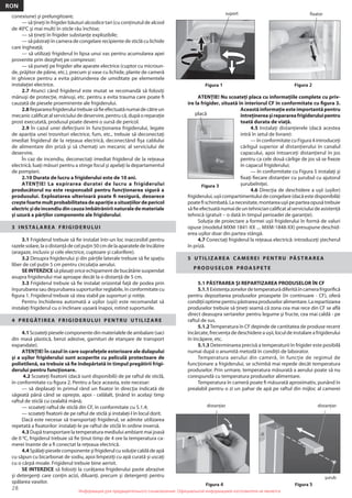 28
RON
Информация для предварительного ознакомления. Официальной информацией изготовителя не являетсяИнформация для предварительного ознакомления. Официальной информацией изготовителя не является
conexiune) şi prelungitoare;
— să ţineţi în frigider băuturi alcoolice tari (cu conţinutul de alcool
de 400
C şi mai mult) în sticle rău închise;
— să ţineţi în frigider substanţe explozibile;
— să păstraţi în camera de congelare recipiente de sticlă cu lichide
care îngheaţă;
— să utilizaţi frigiderul în lipsa unui vas pentru acumularea apei
provenite prin dezgheţ pe compresor;
— să puneţi pe frigider alte aparate electrice (cuptor cu microun-
de, prăjitor de pâine, etc.), precum şi vase cu lichide, plante de cameră
în ghivece pentru a evita pătrunderea de umiditate pe elementele
instalaţiei electrice.
2.7 Atunci când frigiderul este mutat se recomandă să folosiţi
mănuşi de protecţie, mănuşi, etc. pentru a evita trauma care poate ﬁ
cauzată de piesele proeminente ale frigiderului.
2.8Reparareafrigideruluitrebuiesăﬁeefectuatănumaidecătreun
mecanic caliﬁcat al serviciului de deservire, pentru că, după o reparaţie
prost executată, produsul poate deveni o sursă de pericol.
2.9 În cazul unei defecţiuni în funcţionarea frigiderului, legate
de apariţia unei trosnituri electrice, fum, etc., trebuie să deconectaţi
imediat frigiderul de la reţeaua electrică, deconectând ﬁşa cablului
de alimentare din priză şi să chemaţi un mecanic al serviciului de
deservire.
În caz de incendiu, deconectaţi imediat frigiderul de la reţeaua
electrică, luaţi măsuri pentru a stinge focul şi apelaţi la departamentul
de pompieri.
2.10 Durata de lucru a frigiderului este de 10 ani.
ATENŢIE! La expirarea duratei de lucru a frigiderului
producătorul nu este responsabil pentru funcţionarea sigură a
produsului. Exploatarea ulterioară poate ﬁ nesigură, deoarece
creştefoartemultprobabilitateadeapariţieasituaţiilordepericol
electricşideincendiudincauzaîmbătrâniriinaturaledemateriale
şi uzură a părţilor componente ale frigiderului.
3 INSTALAREA FRIGIDERULUI
3.1 Frigiderul trebuie să ﬁe instalat într-un loc inaccesibil pentru
razele solare, la o distanţă de cel puţin 50 cm de la aparatele de încălzire
(aragaze, inclusiv şi cele electrice, cuptoare şi calorifere).
3.2 Desupra frigiderului şi din părţile laterale trebuie să ﬁe spaţiu
liber de cel puţin 5 cm pentru circulaţia aerului.
SEINTERZICE să plasaţi orice echipament de bucătărie suspendat
asupra frigiderului mai aproape decât la o distanţă de 5 cm.
3.3 Frigiderul trebuie să ﬁe instalat orizontal faţă de podea prin
înşurubarea sau deşurubarea suporturilor reglabile, în conformitate cu
ﬁgura 1. Frigiderul trebuie să stea stabil pe suporturi şi rotiţe.
Pentru închiderea automată a uşilor (uşii) este recomandat să
instalaţi frigiderul cu o înclinare uşoară înapoi, rotind suporturile.
4 PREGĂTIREA FRIGIDERULUI PENTRU UTILIZARE
4.1Scoateţipieselecomponentedinmaterialeledeambalare(saci
din masă plastică, benzi adezive, garnituri de etanşare de transport
expandate).
ATENŢIE! În cazul în care suprafeţele exterioare ale dulapului
şi a uşilor frigiderului sunt acoperite cu peliculă protectoare de
polietilenă, ea trebuie să ﬁe îndepărtată în timpul pregătirii frigi-
derului pentru funcţionare.
4.2 Scoateţi ﬁxatorii (dacă sunt disponibili) de pe raftul de sticlă,
în conformitate cu ﬁgura 2. Pentru a face aceasta, este necesar:
— să deplasaţi în primul rând un ﬁxator în direcţia indicată de
săgeată până când se opreşte, apoi - celălalt, ţinând în acelaşi timp
raftul de sticlă cu cealaltă mână;
— scoateţi raftul de sticlă din CF, în conformitate cu 5.1.4;
— scoateţi ﬁxatorii de pe raftul de sticlă şi instalaţi-l în locul dorit.
Dacă este necesar să transportaţi frigiderul, se admite utilizarea
repetată a ﬁxatorilor: instalaţi-le pe raftul de sticlă în ordine inversă.
4.3 După transportare la temperatura mediului ambiant mai joasă
de 0 0
C, frigiderul trebuie să ﬁe ţinut timp de 4 ore la temperatura ca-
merei înainte de a ﬁ conectat la reţeaua electrică.
4.4Spălaţipieselecomponenteşifrigiderulcusoluţiecaldădeapă
cu săpun cu bicarbonat de sodiu, apoi limpeziţi cu apă curată şi uscaţi
cu o cârpă moale. Frigiderul trebuie bine aerisit.
SE INTERZICE să folosiţi la curăţarea frigiderului paste abrazive
şi detergenţi care conţin acizi, diluanţi, precum şi detergenţi pentru
spălarea vaselor.
ATENŢIE! Nu scoateţi placa cu informaţiile complete cu priv-
ire la frigider, situată în interiorul CF în conformitate cu ﬁgura 3.
Această informaţie este importantă pentru
întreţinereaşireparareafrigideruluipentru
toată durata de viaţă.
4.5 Instalaţi distanţierele (dacă acestea
intră în setul de livrare):
— în conformitate cu Figura 4 introduceţi
cârligul superior al distanţierului în canalul
capacului, apoi întoarceţi distanţierul în jos
pentru ca cele două cârlige de jos să se ﬁxeze
în capacul frigiderului;
— în conformitate cu Figura 5 instalaţi şi
ﬁxaţi ﬁecare distanţier cu şurubul cu ajutorul
şurubelniţei.
4.6 Direcţia de deschidere a uşii (uşilor)
frigiderului,uşiicompartimentuluidecongelare(dacăestedisponibilă)
poateﬁschimbată.Lanecesitate,montareauşiipeparteaopusătrebuie
săﬁeefectuatănumaideuntehniciancaliﬁcatalserviciuluideasistenţă
tehnică (gratuit – o dată în timpul perioadei de garanţie).
Soluţia de proiectare a formei uşii frigiderului în formă de valuri
opuse (modelul MXM-1841-XX .... MXM-1848-XX) presupune deschid-
erea uşilor doar din partea stângă.
4.7 Conectaţi frigiderul la reţeaua electrică: introduceţi ştecherul
în priză.
5 UTILIZAREA C AMEREI PENTRU PĂSTRAREA
PRODUSELOR PROASPETE
5.1 PĂSTRAREA ŞI REPARTIZAREA PRODUSELOR ÎN CF
5.1.1Existenţazonelordetemperaturădiferităîncamerafrigoriﬁcă
pentru depozitarea produselor proaspete (în continuare - CF), oferă
condiţiioptimepentrupăstrareaproduseloralimentare.Larepartizarea
produselor trebuie să ţineţi seamă că zona cea mai rece din CF se aﬂă
direct deasupra sertarelor pentru legume şi fructe, cea mai caldă - pe
raftul de sus.
5.1.2Temperatura în CF depinde de cantitatea de produse recent
încărcate, frecvenţa de deschidere a uşii, locul de instalare a frigiderului
în încăpere, etc.
5.1.3 Determinarea precisă a temperaturii în frigider este posibilă
numai după o anumită metodă în condiţii de laborator.
Temperatura aerului din cameră, în funcţie de regimul de
funcţionare a frigiderului, se schimbă mai repede decât temperatura
produselor. Prin urmare, temperatura măsurată a aerului poate să nu
corespundă cu temperatura produselor alimentare.
Temperatura în cameră poate ﬁ măsurată aproximativ, punând în
prealabil pentru o zi un pahar de apă pe raftul din mijloc al camerei
Figura 1 Figura 2
fixatorsuport
Figura 5
şurub
Figura 4
distanţier distanţier
Figura 3
placă
 