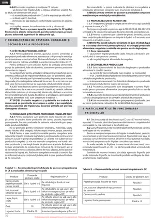 30
RON
Информация для предварительного ознакомления. Официальной информацией изготовителя не являетсяИнформация для предварительного ознакомления. Официальной информацией изготовителя не является
6.4.4 Pentru decongelarea şi curăţarea CC trebuie:
— să deconectaţi frigiderul de la reţeaua electrică: scoateţi ﬁşa
ca-blului de alimentare din priză;
— să scoateţi toate produsele din CC şi să le amplasaţi pe rafturile CF;
— să lăsaţi uşa CC deschisă;
— еliminarea de apă topită, în conformitate cu cererea (în absenţa
No Frost);
— să spălaţi camera, în conformitate cu 4.4 şi să o uscaţi.
ATENŢIE! Pentru a preveni apariţia mirosurilor în CC spălaţi
bine camera, piesele componente, garnitura de etanşare, precum
şi zona adiacentă a garniturii de etanşare la uşă.
7 RECOMANDĂRILE DE PĂSTRARE, CONGELARE ŞI
DECONGELARE A PRODUSELOR
7.1 PĂSTRAREA PRODUSELOR ÎN CF
7.1.1 Pentru păstrarea aromei, gustului, culorii, umidităţii şi
prospeţimiiproduseloralimentare,estenecesarsălepăstraţiînambalaje
sauîncontainereermeticeînchise.Păstrarealichidelorînsticleleînchise
ermetic previne mărirea umidităţii şi apariţia mirosurilor străine în CF.
Pentru ambalare sunt utilizate: hârtie de ambalaj alimentară,
pungi de polietilenă, folie de aluminiu, containere pentru produsele
alimentare cu capace.
Nusuntpotrivitepentruambalare:hârtiapentruîmpachetat,perg-
amentul, ambalajul de împachetare folosit, sacii de polietilenă uzate.
7.1.2 Fără ambalaj pot ﬁ păstrate fructele şi legumele puse în vase
(legumele şi fructele spălate trebuie să ﬁe uscate). În acest caz este po-
sibil să se formeze condensat pe suprafaţa raftului de sticlă (de jos).
7.1.3 CF este destinată pentru păstrarea pe termen scurt a produ-
selor alimentare, de aceea se recomandă să veriﬁcaţi periodic calitatea
alimentelor păstrate şi să respectaţi durata de păstrare a acestora.
Recomandările privind durata de păstrare şi amplasare a principalelor
produse alimentare în CF sunt prezentate în tabelul 1.
ATENŢIE! Uleiurile vegetale şi grăsimile nu trebuie să
nimerească pe garniturile de etanşare a uşilor şi pe suprafeţele
din masă plastică ale frigiderului, deoarece primele pot provoca
distrugerea ultimelor.
7.2CONGELAREAŞIPĂSTRAREAPRODUSELORCONGELATEÎNCC
7.2.1 Pentru congelare sunt potrivite: toate tipurile de carne
şi carnea de pasăre, toate produsele din carne, peştele, legumele,
pomuşoarele, fructele, produsele de patiserie, mâncărurile gata prep-
arate, produsele lactate.
Nu se potrivesc pentru congelare: smântâna, maioneza, salata
verde, ridichea albă (neagră), ridichea roşie, hreanul, ceapa, usturoiul.
7.2.2 Pentru a crea condiţii favorabile pentru congelare, este
raţionaldeîmpărţitproduseleîngheţateînporţiicomodepentruunicul
consum şi puse în pungi de polietilenă. Cu cât este mai subţire stratul
produsului congelat, cu atât mai intensă e congelarea, mai înaltă calit-
atea produsului şi mai lungă durata de păstrare a acestuia. Ambalarea
trebuie să stea lipită de produs (în ea trebuie să ﬁe cât mai puţin aer) şi
să ﬁe închisă ermetic cu elastice, cleme de masă plastică, benzi adezive
rezistente la îngheţ, etc. Pachetele congelate urmează să conţină ﬁşe
cu informaţii despre conţinutul şi data până la care produsul trebuie
să ﬁe consumat.
Recomandările cu privire la durata de păstrare în congelator a
produselor alimentare congelate sunt enumerate în tabelul 2.
ATENŢIE! Urmaţi termenii de păstrare a produselor congelate
menţionate pe ambalajul producătorului.
7.3 PREPARAREA GHEŢII ALIMENTARE
7.3.1Taviţa pentru gheaţă se umple pe trei sferturi cu apă potabilă
şi se pune în zona„a”a CC.
Taviţa pentru gheaţă umplută cu apă în MX-2822-XX, MX-2823-XX
urmează să ﬁe plasată mai aproape de partea laterală a congelatorului.
7.3.2Pentruascoatemaiuşorcuburiledegheaţădintaviţă, plasaţi
baza taviţei în apă caldă pentru un timp de la 3 până la 5 secunde, apoi
întoarceţi-o şi îndoiţi-o uşor.
ATENŢIE! Nu puneţi cuburile de gheaţă în gură imediat după
ce le scoateţi din formă pentru gheaţă şi nu atingeţi produsele
alimentare congelate cu mâinile ude pentru a evita îngheţarea.
7.4 Nu se recomandă:
— să puneţi în frigider produsele calde. Trebuie să le răciţi în pre-
alabil până la temperatura camerei;
— să congelaţi repetat alimentele decongelate.
7.5 DECONGELAREA PRODUSELOR
7.5.1 Există câteva tehnici de bază de dezgheţare a produselor
alimentare în condiţii casnice:
— cu curent de frecvenţă foarte mare (cuptor cu microunde)
—înCF.Oastfeldedecongelareestefavorabilăpentruconservarea
calităţilor originale ale produsului;
—latemperaturacamerei.Estefolositădeobiceipentruprodusele
supuse tratamentului termic înainte de consum.
7.5.2 Fructele şi pomuşoarele sunt dezgheţate în camera frigid-
erului pentru păstrarea alimentelor proaspete pe raftul de sus sau la
temperatura camerei.
7.5.3Legumeledeobiceinusuntdezgheţateînaintedeprelucrare
culinară: decongelarea are loc direct în procesul de preparare.
7.5.4Esterecomandatcamâncareagatapreparată(produsele,care
au trecut prelucrarea culinară) să ﬁe încălzită fără decongelare.
8 PARTICULARITĂŢILE ÎN FUNC ŢIONAREA
FRIGIDERULUI
8.1 Dacă nu puteţi să deschideţi uşa CC sau a CF tocmai închisă,
aşteptaţi1-3minute,pânăcândpresiuneadininteriorulcongelatorului
este egalată cu cea exterioară şi deschideţi uşa.
8.2 Lucrul frigiderului este însoţit de zgomote funcţionale care nu
sunt legate de nici un defect.
Pentru a menţine temperatura în frigider la nivelul setat, periodic
se conectează şi deconectează compresorul. Zgomotele care apar în
acestcazsuntunfenomennormal.Eledevinînmodautomatmaislabe,
atunci când temperatura din frigider coincide cu cea setată.
În unele modele de frigidere la conectarea (deconectarea) com-
presorului poate ﬁ auzit un clic – se declanşează releul senzorului de
temperatură.
Sunetele de murmur însoţesc circulaţia agentului frigoriﬁc prin
ţevile sistemului frigoriﬁc, iar trosniturile posibile sunt legate de dilat-
area termică a materialelor.
Tabelul 1 — Recomandările privind durata de păstrare şi repartizarea
în CF a produselor alimentare principale
Tabelul 2 — Recomandările privind termenii de păstrare în CC
Produse
Durata de
păstrare, în zile
Repartizarea în CF
Carnea crudă,
peştele proaspăt,
carnea tocată
De la 1 până la 2
Pe raftul de jos (locul cel mai
friguros)
Unt, сaşcaval
(depinde de soi)
De la 5 până la 7
Pe raftul adânc pe uşă sau în alte
rafturi situate pe uşă sau pe raftul
de sticlă din mijlocul CF
Lapte, frişcă,
cheﬁr
De la 1 până la 3
Pe rafturile adânci pe uşă sau în alte
rafturi situate pe uşă sau pe raftul
de sticlă din mijlocul CF
Ouă 10
Pe rafturile adânci pe uşă sau în alte
rafturi situate pe panoul uşii
Legume, fructe Până la 10 În sertare (pentru legume şi fructe)
Produse Durata de păstrare, luni
Peştele proaspăt, fructele de mare Până la 3
Unt, caşcaval (depinde de tip), produse
de patiserie
Până la 6
Carnea crudă, pasărea Până la 9
Legume, fructe, pomuşoare Până la 12
 