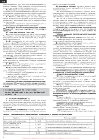 6
RUS
Информация для предварительного ознакомления. Официальной информацией изготовителя не являетсяИнформация для предварительного ознакомления. Официальной информацией изготовителя не является
можно ближе друг к другу, чтобы низкая температура в МК со-
хранилась дольше в случае нарушений подачи электрической
энергии, при выходе из строя холодильника и т.п.
6.3.2 В холодильнике с двумя и более корзинами в зоне «б»
допускаетсяукладыватьзамороженныепродуктынепосредствен-
нонаполкуМК,предварительнодоставкорзину(кроменижней),
учитывая линии предела загрузки в соответствии с 6.2.2.
6.3.3 Корзины в МК при загрузке и выгрузке продуктов
следует выдвигать на себя до упора, а при необходимости их
рекомендуется достать из МК, взяв снизу за переднюю ручку и
приподняв вверх.
Для удобства перемещения корзин вне холодильника на
боковых поверхностях также предусмотрены ручки.
ВНИМАНИЕ! Для обеспечения циркуляции воздуха в
МК задвигайте корзины до упора при загрузке и выгрузке
продуктов.
6.4 РАЗМОРАЖИВАНИЕ И УБОРКА МК
6.4.1Вхолодильникесавтоматическойсистемойоттаивания
No Frost (далее — система No Frost) (см. приложение) не требу-
ется размораживание МК. МК необходимо только убирать не
менее одного раза в год.
6.4.2 В холодильнике без системы No Frost образуется
снеговой покров в МК или морозильном отделении. Если об-
разовался снеговой покров более 3 мм (от 5 до 7 мм в моделях
МХМ-2808-ХХ,МХМ-2819-ХХ,МХМ-2826-ХХ,МХМ-2835-ХХ,
МХ-2822-ХХ, МХ-2823-ХХ), холодильник следует отключить от
электрической сети для размораживания и уборки. Снеговой
покров препятствует передаче холода продуктам.
В комплект поставки некоторых холодильников входит
пластмассовая лопатка для удаления снегового покрова с по-
верхностей МК при ее размораживании.
ЗАПРЕЩАЕТСЯ применять для удаления снегового по-
крова металлические предметы во избежание повреждения
холодильного агрегата.
6.4.3 МК рекомендуется убирать после каждого размо-
раживания, но не менее двух раз в год.
6.4.4 Для размораживания и уборки МК необходимо:
— отключить холодильник от электрической сети, вынув
вилку шнура питания из розетки;
— вынуть все продукты из МК и разместить их на полках ХК;
— оставить дверь МК открытой;
— удалять талую воду в соответствии с приложением (при
отсутствии системы No Frost);
— вымыть камеру в соответствии с 4.4, вытереть насухо.
ВНИМАНИЕ! Для предотвращения появления неприят-
ного запаха в МК тщательно вымойте камеру, комплекту-
ющие, уплотнитель, а также зону прилегания уплотнителя
к двери.
7 Р Е КО М Е Н ДА Ц И И П О Х РА Н Е Н И Ю ,
ЗА М О РАЖ И ВА Н И Ю И РАЗ М О РАЖ И ВА Н И Ю
П Р ОД У КТО В
7.1 ХРАНЕНИЕ ПРОДУКТОВ В ХК
7.1.1 Чтобы продукты сохранили аромат, цвет, влагу и
свежесть, их следует хранить в упаковке или в плотно закры-
той посуде. Хранение жидкостей в плотно закрытой посуде
предотвращает повышение влажности и появление посторонних
запахов в ХК.
Для упаковки используются: пищевая упаковочная бу-
мага, полиэтиленовые пакеты, алюминиевая фольга, закрытые
емкости для пищевых продуктов.
Для упаковки не подходят: пергамент, вскрытая мага-
зинная упаковка, бывшие в употреблении бумажные и по-
лиэтиленовые пакеты.
7.1.2 Неупакованными могут храниться фрукты и овощи,
помещенные в сосуды (вымытые овощи и фрукты следует вы-
сушить). При этом возможно образование конденсата на по-
верхности полки-стекло (нижней).
7.1.3 Так как ХК предназначена для кратковременного
хранения продуктов, рекомендуется периодически проверять
качество хранящихся продуктов и придерживаться сроков их
хранения. Рекомендации по срокам хранения и размещению
основных продуктов питания в ХК приведены в таблице 1.
ВНИМАНИЕ! Растительные масла и жиры не должны
попадать на уплотнители дверей и на пластмассовые
поверхности холодильника, так как могут вызвать их
разрушение.
7.2 ЗАМОРАЖИВАНИЕ И ХРАНЕНИЕ ЗАМОРОЖЕННЫХ
ПРОДУКТОВ В МК
7.2.1 Для замораживания пригодны: все виды мяса и
птицы, все мясные продукты, рыба, овощи, ягоды, фрукты, вы-
печка, готовые блюда, молочные продукты.
Для замораживания непригодны: сметана, майонез,
листовой салат, редис, редька, лук, чеснок.
7.2.2 Чтобы создать благоприятные условия для обработки
холодом, замораживаемые продукты целесообразно разде-
лить на удобные при разовом потреблении порции и уложить
в пакеты. Чем тоньше слой замораживаемого продукта, тем
интенсивнее замораживание, выше качество продукта и про-
должительнее сроки его хранения. Упаковка должна плотно
прилегать к продукту (в ней должно быть как можно меньше
воздуха) и быть герметично закрыта резинками, пластмассо-
выми зажимами, липкой морозостойкой лентой и т.п. На за-
мораживаемые пакеты рекомендуется прикрепить карточки с
информацией о содержимом и дате, до которой продукт должен
быть использован.
РекомендациипосрокамхранениявМКзамороженныхпро-
дуктов питания (в домашних условиях) приведены в таблице 2.
ВНИМАНИЕ! Соблюдайте сроки хранения заморожен-
ных продуктов, указанные на упаковке производителя.
7.3 ПРИГОТОВЛЕНИЕ ПИЩЕВОГО ЛЬДА
7.3.1 Форму для льда заполнить на три четверти питьевой
водой и поместить в зону «а» МК.
Заполненную водой форму для льда в МХ-2822-ХХ,
МХ-2823-ХХ следует поместить ближе к боковой стенке
морозильного отделения.
7.3.2 Кубики льда вынимаются легче, если основание фор-
мы поместить в теплую воду на 5 секунд и затем, перевернув
форму, слегка согнуть ее.
ВНИМАНИЕ! Не кладите кубики льда в рот сразу по-
сле извлечения из льдоформы и не прикасайтесь к за-
мороженным продуктам мокрыми руками во избежание
примерзания.
7.4 Не рекомендуется:
—помещатьвхолодильникгорячиепродукты.Следуетпред-
варительно охладить их до комнатной температуры;
— замораживать повторно размороженные продукты.
7.5 РАЗМОРАЖИВАНИЕ ПРОДУКТОВ
7.5.1 Существует несколько основных приемов разморажи-
вания продуктов в бытовых условиях:
— токами сверхвысокой частоты (СВЧ-печь);
—вХК.Такоеразмораживаниеблагоприятнодлясохранения
Продукты Срок хранения, сут. Размещение в ХК
Мясо сырое, рыба свежая, фарш От 1 до 2 На нижней полке (наиболее холодное место)
Масло сливочное, сыр (в
зависимости от сорта)
От 5 до 7 В барьерах-полках или в емкостях на двери либо на средней полке
Молоко, сливки, кефир От 1 до 3 В барьерах или в емкости на двери либо на средней полке в ХК
Яйца 10 В барьерах-полках или в емкостях на панели двери
Овощи, фрукты До 10 В сосудах (для овощей или фруктов)
Таблица 1 — Рекомендации по срокам хранения и размещению в ХК основных продуктов питания
 