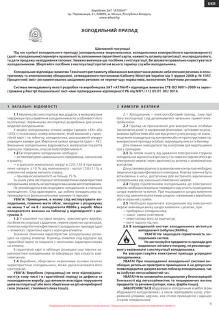 Информация для предварительного ознакомления. Официальной информацией изготовителя не является
9
UKR
Информация для предварительного ознакомления. Официальной информацией изготовителя не является
Виробник ЗАТ ”АТЛАНТ”
пр. Переможців, 61, 220035, м. Мінськ, Республіка Білорусь;
www.atlant.by
ХОЛОДИЛЬНИЙ ПРИЛАД
Шановний покупець!
Під час купівлі холодильного приладу (холодильника-морозильника, холодильника компресійного однокамерного)
(далі - холодильник) перевірте правильність заповнення гарантійної карти, наявність штампу організації, яка продала його,
та дати продажу на відривних талонах. Уважно вивчиши ши посібник з експлуатації, Ви зможете правильно користуватися
холодильником. Зберігайте посібник з експлуатації протягом всього терміну служби холодильника.
Холодильник відповідає вимогам Технічного регламенту обмеження використання деяких небезпечних речовин в елек-
тричному та електронному обладнанні, затвердженого постановою Кабінету Міністрів України від 3 грудня 2008 р. № 1057.
Процентний зміст регламентованих шкідливих речовин не переви-щує нормативів, визначених Технічним регламентом.
Система менеджменту якості розробки та виробництва ЗАТ «АТЛАНТ» відповідає вимогам СТБ ISO 9001-2009 та зареє-
стрована у Реєстрі Національної сист-кми підтвердження відповідності РБ під №BY/112 05.01. 002 0014.
1 ЗА ГАЛ Ь Н І В І Д О М О СТ І
1.1 Керівництво з експлуатації має додаток, в якому вказана
інформація про управління холодильником та особливості його
експлуатації. Керівництво експлуатації розроблене для різних
моделей холодильників.
У моделі холодильника останні цифри (умовно «ХХ» або
«ХХХ») позначають номер виконання, який вказаний у гаран-
тійній карті і на табличці холодильника, розташованій ліворуч
усередині камери для зберігання свіжих продуктів (далі – ХК).
Виконання холодильника відрізняються матеріалом покриття
зовнішніх поверхонь, класом енергоефективності.
1.2 Експлуатувати холодильник необхідно:
—затемпературоюнавколишньогосередовища,зазначеною
в додатку;
— в діапазоні номінальних напруг в 220-230 В при відхи-
ленні напруги ±10 % від номінального і частоті (50±1) Гц в
електричній мережі змінного струму;
— при відносній вологості не більше 75 %.
За інших умов експлуатації теплоенергетичні характеристики
холодильника можуть не відповідати вказаним виготовлювачем.
Не рекомендується експлуатувати холодильник в спальних
приміщеннях. Слід враховувати, що робота холодильника су-
проводжується функціональними шумами та звуками.
УВАГА! Приміщення, в якому слід експлуатувати хо-
лодильник, повинно мати обсяг, виходячи з розрахунку
не менш 1 м3
на 8 г холодоагента R600а у виробі. Маса
холодоагента вказана на табличці у відповідності з ри-
сунком 3.
1.3 У комплект поставки входять: комплектуючі вироби,
посібник експлуатації з додатком, перелік сервісних організацій,
етикетка енергетичної ефективності холодильних приладів (далі
— етикетка), гарантійна карта з корінцем етикетки.
Значення технічних характеристик холодильника розмі-
щені на корінці етикетки. Корінець етикетки слід відрізати від
гарантійної карти та поєднати з технічними характеристиками
на етикетці.
В гарантійній карті в таблицях розміщені інші технічні ха-
рактеристики холодильника та інформація про кількість ком-
плектуючих.
1.4 Виробник, зберігаючи незмінними основні технічні
характеристики холодильника, може удосконалювати його
конструкцію.
УВАГА! Виробник (продавець) не несе відповідаль-
ності (в тому числі і в гарантійний період) за дефекти та
пошкодження виробу, що виникли внаслідок порушення
умов експлуатації або його зберігання чи дії непереборної
сили (пожежі, стихійного лиха тощо).
2 В И М О Г И Б Е З П Е К И
2.1 Холодильник – електропобутовий прилад, тому при
його експлуатації слід дотримуватися загальних правил елек-
тробезпеки.
2.2 Прилад не призначений для використання особами
(включаючи дітей) зі зниженими фізичними, чуттєвими чи розу-
мовими здібностями або при відсутності у них досвіду чи знань ,
якщовонизнаходятьсяпідконтролемабонепроінструктованіпр.
використання приладу особою, відповідальною за їх безпеку.
Діти повинні знаходитися під контролем для недопущення
гри з приладом.
2.3 За типом захисту від ураження електричним струмом
холодильник відноситься до классу I та повинен підключатися до
електричної мережі через двополюсну розетку з заземлюючим
контактом.
Для установки розетки із заземлюючим контактом необхідно
звернутися до кваліфікованого електрика. Розетка повинна бути
встановлена в місці, доступному для екстреного відключення
холодильника від зовнішньої електричної мережі.
2.4 Перед підключенням холодильника до електричної
мережі необхідно візуально перевірити відсутність пошкоджень
шнура живлення та вилки. При пошкодженні шнура живлення
йогослідзамінитианалогічнимшнуром,отриманимувиробника
або в сервісній служби.
2.5 Необхідно відключати холодильник від електричної
мережі вийнявши вилку шнура живлення з розетки, при:
— прибиранні холодильника;
— заміні лампи освітлення;
— перестановці його на інше місце;
— митті підлоги під них.
2.6 В холодильній системі холодильника міститься
холодоагент ізобутан (R600а).
УВАГА! Не зашкодьте герметичність хо-
лодильних систем.
Не застосовуйте предмети та прилади для
видалення снігового покриву, не рекомендо-
вані у керівництві з експлуатації холодильника.
Не використовуйте електричні прилади усередині
холодильника.
УВАГА! При пошкодженні холодильної системи не-
обхідно ретельно провітрити приміщення й не допускати
появи відкритих джерел вогню поблизу холодильника, так
як ізобутан легкозаймистий газ.
УВАГА! Не встановлюйте холодильник у безпосередній
близькості від легкозаймистих та поширюючих вогонь
предметів та речовин (штори, лаки, фарби тощо).
ЗАБОРОНЯЄТЬСЯ вбудовувати холодильник в меблі (крім
вбудованого холодильника), а також перекривати зазор, утво-
рюваний упорами задніми, між стіною приміщення і задньою
стінкою холодильника.
 