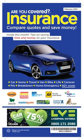 ARE YOU covered?
                                          February 2012




Insurance
                              TM




Compare quotes and save money!
Inside this month: Tips on saving
      time and money on your insurance




  Car     Home Travel Van Bike Life Caravan
  Pet     Breakdown Home Emergency 50+ cover




                                   0800 171 2086
   Please use and recycle
   Thank you
 