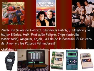Viste los Dukes de Hazard, Starsky & Hutch, El Hombre y la Mujer Biónica, Hulk, Profesión Peligro, Chips (patrulla motorizada), Mágnum, Kojak, La Isla de la Fantasía, El Crucero del Amor y a los Pájaros Patinadores? Soñabas tener reloj-calculadora, un Atari o un intellevision? 