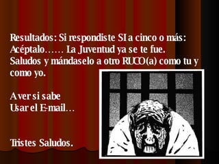 Resultados: Si respondiste SI a cinco o más: Acéptalo…… La Juventud ya se te fue. Saludos y mándaselo a otro RUCO (a) como tu y como yo. A ver si sabe Usar el E-mail… Tristes Saludos. 