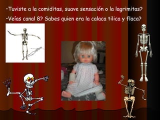 •Tuviste a la comiditas, suave sensación o la lagrimitas?
•Veías canal 8? Sabes quien era la calaca tilica y flaca?
 