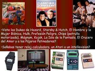 •Viste los Dukes de Hazard, Starsky & Hutch, El Hombre y la
Mujer Biónica, Hulk, Profesión Peligro, Chips (patrulla
motorizada), Mágnum, Kojak, La Isla de la Fantasía, El Crucero
del Amor y a los Pájaros Patinadores?
•Soñabas tener reloj-calculadora, un Atari o un intellevision?
 