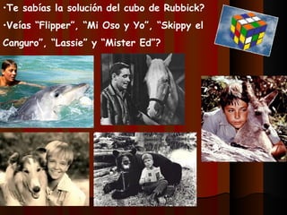 •Te sabías la solución del cubo de Rubbick?
•Veías “Flipper”, “Mi Oso y Yo”, “Skippy el
Canguro”, “Lassie” y “Mister Ed”?
 